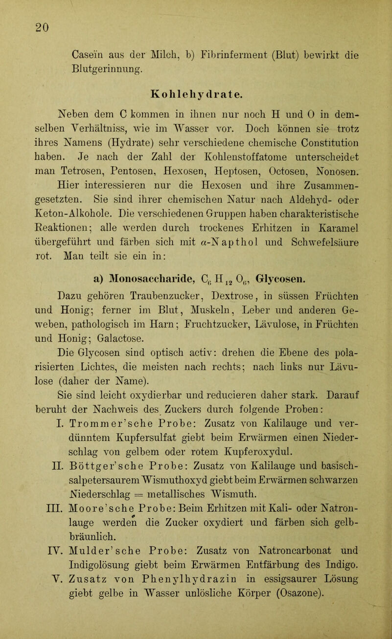 Casein aus der Milch, b) Fibrinferment (Blut) bewirkt die Blutgerinnung. Kohlehydrate. Neben dem C kommen in ihnen nur noch H und 0 in dem- selben Yerhältniss, wie im Wasser vor. Doch können sie trotz ihres Namens (Hydrate) sehr verschiedene chemische Constitution haben. Je nach der Zahl der Kohlenstoffatome unterscheidet man Tetrosen, Pentosen, Hexosen, Heptosen, Octosen, Nonosen. Hier interessieren nur die Hexosen und ihre Zusammen- gesetzten. Sie sind ihrer chemischen Natur nach Aldehyd- oder Keton-Alkohole. Die verschiedenen Gruppen haben charakteristische Reaktionen; alle werden durch trockenes Erhitzen in Karamel übergeführt und färben sich mit a-Napthol und Schwefelsäure rot. Man teilt sie ein in: a) Monosaccharide, Cr>H12 06, Glycosen. Dazu gehören Traubenzucker, Dextrose, in süssen Früchten und Honig; ferner im Blut, Muskeln, Leber und anderen Ge- weben, pathologisch im Harn; Fruchtzucker, Lävulose, in Früchten und Honig; Galactose. Die Glycosen sind optisch activ: drehen die Ebene des pola- risierten Lichtes, die meisten nach rechts; nach links nur Lävu- lose (daher der Name). Sie sind leicht oxydierbar und reducieren daher stark. Darauf beruht der Nachweis des Zuckers durch folgende Proben: I. Trommer’sche Probe: Zusatz von Kalilauge und ver- dünntem Kupfersulfat giebt beim Erwärmen einen Nieder- schlag von gelbem oder rotem Kupferoxydul. II. Böttger’sche Probe: Zusatz von Kalilauge und basisch- salpetersaurem Wismuthoxyd giebt beim Erwärmen schwarzen Niederschlag = metallisches Wismuth. III. Moore’sehe Probe: Beim Erhitzen mit Kali- oder Natron- lauge werden die Zucker oxydiert und färben sich gelb- bräunlich. IY. Mulder’sche Probe: Zusatz von Natroncarbonat und Indigolösung giebt beim Erwärmen Entfärbung des Indigo. Y. Zusatz von Phenylhydrazin in essigsaurer Lösung giebt gelbe in Wasser unlösliche Körper (Osazone).