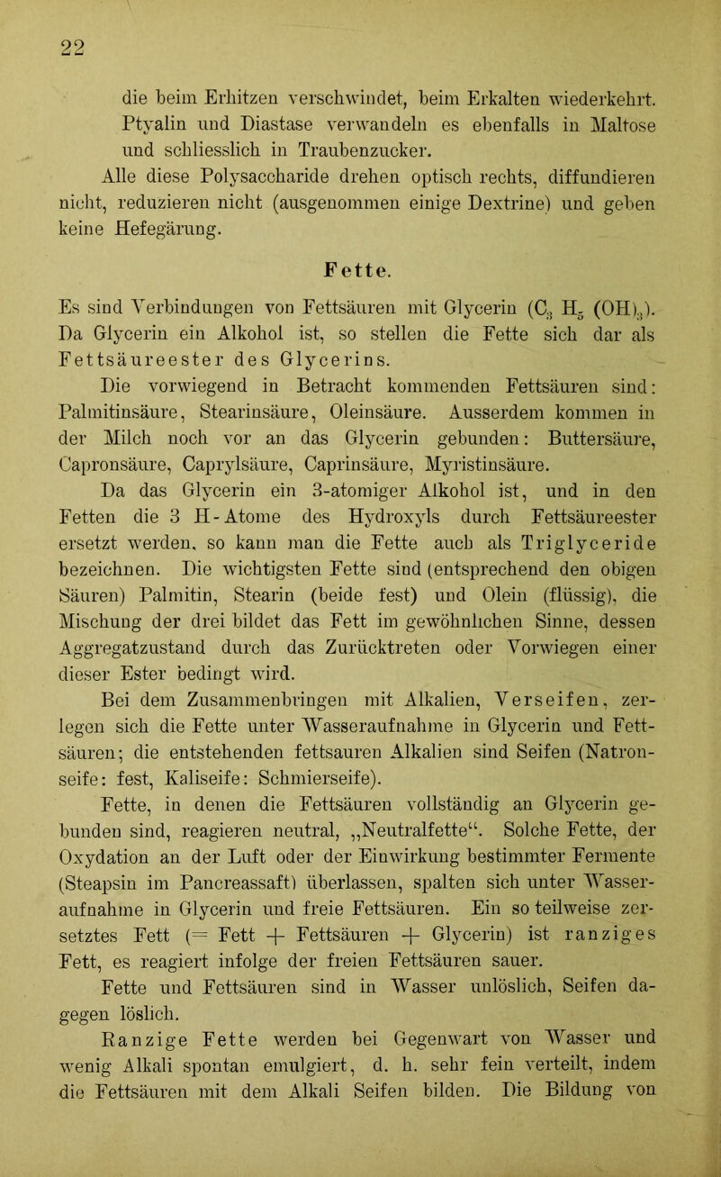 die beim Erhitzen verschwindet, beim Erkalten wiederkehrt. Ptyalin und Diastase verwandeln es ebenfalls in Maltose und schliesslich in Traubenzucker. Alle diese Polysaccharide drehen optisch rechts, diffundieren nicht, reduzieren nicht (ausgenommen einige Dextrine) und geben keine Hefegärung. Fette. Es sind Verbindungen von Fettsäuren mit Glycerin (C3 H5 (OH)3). Da Glycerin ein Alkohol ist, so stellen die Fette sich dar als Fettsäureester des Glycerins. Die vorwiegend in Betracht kommenden Fettsäuren sind: Palmitinsäure, Stearinsäure, Oleinsäure. Ausserdem kommen in der Milch noch vor an das Glycerin gebunden: Buttersäure, Capronsäure, Caprylsäure, Caprinsäure, Myristinsäure. Da das Glycerin ein 3-atomiger Alkohol ist, und in den Fetten die 3 H- Atome des Hydroxyls durch Fettsäureester ersetzt werden, so kann man die Fette aucb als Triglyceride bezeichnen. Die wichtigsten Fette sind (entsprechend den obigen Säuren) Palmitin, Stearin (beide fest) und Olein (flüssig), die Mischung der drei bildet das Fett im gewöhnlichen Sinne, dessen Aggregatzustand durch das Zurücktreten oder Vorwiegen einer dieser Ester bedingt wird. Bei dem Zusammenbringen mit Alkalien, Verseifen, zer- legen sich die Fette unter Wasseraufnahme in Glycerin und Fett- säuren; die entstehenden fettsauren Alkalien sind Seifen (Natron- seife: fest, Kaliseife: Schmierseife). Fette, in denen die Fettsäuren vollständig an Glycerin ge- bunden sind, reagieren neutral, „Neutralfette“. Solche Fette, der Oxydation an der Luft oder der Einwirkung bestimmter Fermente (Steapsin im Pancreassaft) überlassen, spalten sich unter Wasser- aufnahme in Glycerin und freie Fettsäuren. Ein so teilweise zer- setztes Fett (= Fett -j- Fettsäuren + Glycerin) ist ranziges Fett, es reagiert infolge der freien Fettsäuren sauer. Fette und Fettsäuren sind in Wasser unlöslich, Seifen da- gegen löslich. Ranzige Fette werden bei Gegenwart von Wasser und wenig Alkali spontan emulgiert, d. h. sehr fein verteilt, indem die Fettsäuren mit dem Alkali Seifen bilden. Die Bildung von