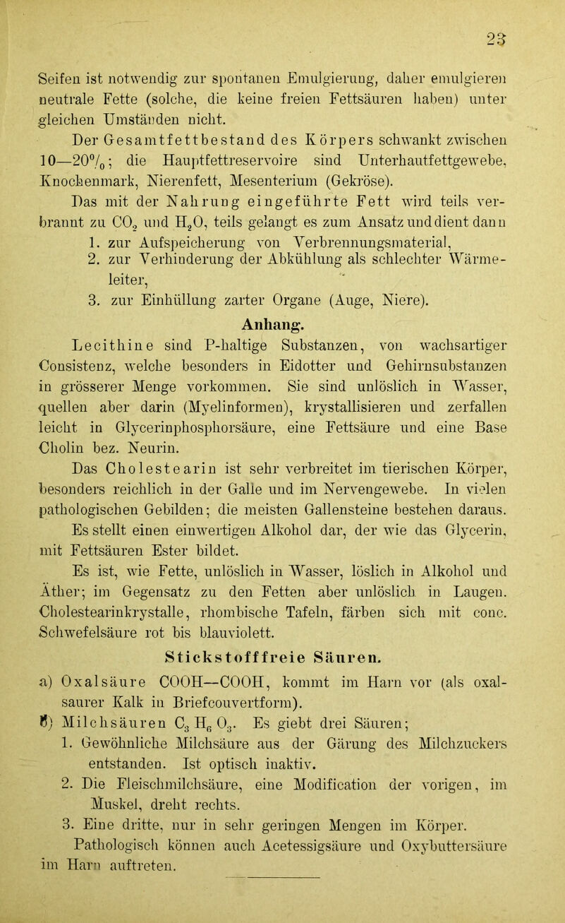 25 Seifen ist notwendig zur spontanen Emulgierung, daher emulgieren neutrale Fette (solche, die keine freien Fettsäuren haben) unter gleichen Umständen nicht. Der Gesamtfettbestand des Körpers schwankt zwischen 10—20%; die Hauptfettreservoire sind Unterhautfettgewebe, Knochenmark, Nierenfett, Mesenterium (Gekröse). Das mit der Nahrung eingeführte Fett wird teils ver- brannt zu CO, und H20, teils gelangt es zum Ansatz und dient dann 1. zur Aufspeicherung von Verbrennungsmaterial, 2. zur Verhinderung der Abkühlung als schlechter Wärme- leiter, 3. zur Einhüllung zarter Organe (Auge, Niere). Anhang. Lecithine sind P-haltige Substanzen, von wachsartiger Consistenz, welche besonders in Eidotter und Gehirnsubstanzen in grösserer Menge Vorkommen. Sie sind unlöslich in Wasser, quellen aber darin (Myelinformen), krystallisieren und zerfallen leicht in Glycerinphosphorsäure, eine Fettsäure und eine Base Cholin bez. Neurin. Das Cholestearin ist sehr verbreitet im tierischen Körper, besonders reichlich in der Galle und im Nervengewebe. In vielen pathologischen Gebilden; die meisten Gallensteine bestehen daraus. Es stellt einen einwertigen Alkohol dar, der wie das Glycerin, mit Fettsäuren Ester bildet. Es ist, wie Fette, unlöslich in Wasser, löslich in Alkohol und Äther; im Gegensatz zu den Fetten aber unlöslich, in Laugen. Cholestearinkrystalle, rhombische Tafeln, färben sich mit conc. Schwefelsäure rot bis blauviolett. Stickstofffreie Säuren. a) Oxalsäure COOH—COOH, kommt im Harn vor (als oxal- saurer Kalk in Brief couvertform), fl) Milchsäuren C3 Hß 03. Es giebt drei Säuren; 1. Gewöhnliche Milchsäure aus der Gärung des Milchzuckers entstanden. Ist optisch inaktiv. 2. Die Fleischmilchsäure, eine Modification der vorigen, im Muskel, dreht rechts. 3. Eine dritte, nur in sehr geringen Mengen im Körper. Pathologisch können auch Acetessigsäure und Oxybuttersäure im Harn auf treten.