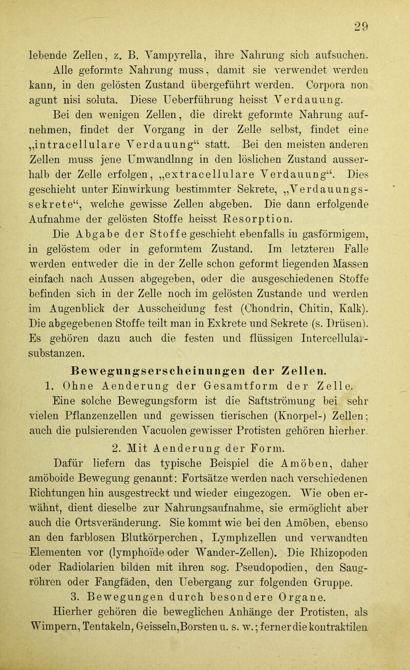 lebende Zellen, z. B. Yampyrella, ihre Nahrung sich aufsüchen. Alle geformte Nahrung muss, damit sie verwendet werden hann, in den gelösten Zustand übergeführt werden. Corpora non agunt nisi soluta. Diese Ueberführung heisst Verdauung. Bei den wenigen Zellen, die direkt geformte Nahrung auf- nehmen, findet der Vorgang in der Zelle selbst, findet eine „intracellulare Verdauung“ statt. Bei den meisten anderen Zellen muss jene Umwandlung in den löslichen Zustand ausser- halb der Zelle erfolgen, „extracellulare Verdauung“. Dies geschieht unter Einwirkung bestimmter Sekrete, „Verdauungs- sekrete“, welche gewisse Zellen abgeben. Die dann erfolgende Aufnahme der gelösten Stoffe heisst Resorption. Die Abgabe der Stoffe geschieht ebenfalls in gasförmigem, in gelöstem oder in geformtem Zustand. Im letzteren Falle werden entweder die in der Zelle schon geformt liegenden Massen einfach nach Aussen abgegeben, oder die ausgeschiedenen Stoffe befinden sich in der Zelle noch im gelösten Zustande und werden im Augenblick der Ausscheidung fest (Chondrin, Chitin, Kalk). Die abgegebenen Stoffe teilt man in Exkrete und Sekrete (s. Drüsen). Es gehören dazu auch die festen und flüssigen Intercellular- substanzen. Bewegungsersclieinungen der Zellen. 1. Ohne Aenderung der Gesamtform der Zelle. Eine solche Bewegungsform ist die Saftströmung bei sehr vielen Pflanzenzellen und gewissen tierischen (Knorpel-) Zellen; auch die pulsierenden Vacuolen gewisser Protisten gehören hierher* 2. Mit Aenderung der Form. Dafür liefern das typische Beispiel die Amöben, daher amöboide Bewegung genannt: Fortsätze werden nach verschiedenen Richtungen hin ausgestreckt und wieder eiugezogen. Wie oben er- wähnt, dient dieselbe zur Nahrungsaufnahme, sie ermöglicht aber auch die Ortsveränderung. Sie kommt wie bei den Amöben, ebenso an den farblosen Blutkörperchen, Lymphzellen und verwandten Elementen vor (lymphoide oder Wander-Zellen). Die Rhizopoden oder Radiolarien bilden mit ihren sog. Pseudopodien, den Saug- röhren oder Fangfäden, den ITebergang zur folgenden Gruppe. 3. Bewegungen durch besondere Organe. Hierher gehören die beweglichen Anhänge der Protisten, als Wimpern, Tentakeln, Geissein,Borsten u. s. w.; ferner die kontraktilen