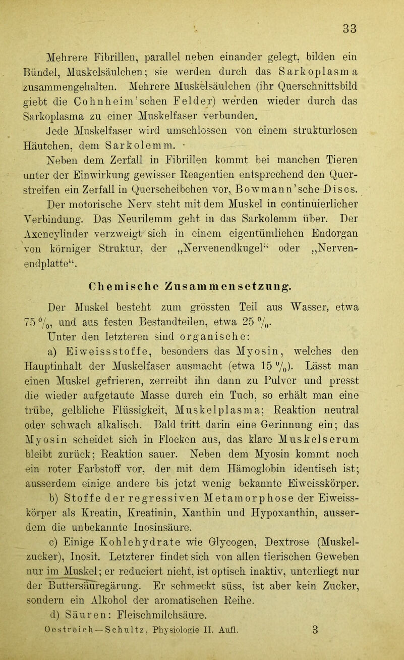 Mehrere Fibrillen, parallel neben einander gelegt, bilden ein Bündel, Muskelsäulchen; sie werden durch das Sarkoplasma zusammengehalten. Mehrere Muskelsäulchen (ihr Querschnittsbild giebt die Cohnheim’sehen Felder) werden wieder durch das Sarkoplasma zu einer Muskelfaser verbunden. Jede Muskelfaser wird umschlossen von einem strukturlosen Häutchen, dem Sarkolemm. • Neben dem Zerfall in Fibrillen kommt bei manchen Tieren unter der Einwirkung gewisser Reagentien entsprechend den Quer- streifen ein Zerfall in Querscheibchen vor, Bowmann’sche Bis cs. Der motorische Nerv steht mit dem Muskel in continüierlicher Verbindung. Das Neurilemm geht in das Sarkolemm über. Der Axencylinder verzweigt sich in einem eigentümlichen Endorgan von körniger Struktur, der „Nervenendkugel“ oder „Nerven- endplatte“. Chemische Zusammensetzung. Der Muskel besteht zum grössten Teil aus Wasser, etwa 75 %, und aus festen Bestandteilen, etwa 25 %. Unter den letzteren sind organische: a) EiweissStoffe, besonders das Myosin, welches den Hauptinhalt der Muskelfaser ausmacht (etwa 15 %)• Lässt man einen Muskel gefrieren, zerreibt ihn dann zu Pulver und presst die wieder auf getaute Masse durch ein Tuch, so erhält man eine trübe, gelbliche Flüssigkeit, Muskelplasma; Reaktion neutral oder schwach alkalisch. Bald tritt darin eine Gerinnung ein; das Myosin scheidet sich in Flocken aus, das klare Muskelserum bleibt zurück; Reaktion sauer. Neben dem Myosin kommt noch ein roter Farbstoff vor, der mit dem Hämoglobin identisch ist; ausserdem einige andere bis jetzt wenig bekannte Eiweisskörper. b) Stoffe der regressiven Metamorphose der Eiweiss- körper als Kreatin, Kreatinin, Xanthin und Hypoxanthin, ausser- dem die unbekannte Inosinsäure. c) Einige Kohlehydrate wie Glycogen, Dextrose (Muskel- zucker), Inosit. Letzterer findet sich von allen tierischen Geweben nur im Muskel; er reduciert nicht, ist optisch inaktiv, unterliegt nur der Buttersäuregärung. Er schmeckt süss, ist aber kein Zucker, sondern ein Alkohol der aromatischen Reihe. d) Säuren: Fleischmilchsäure. Oestroich— Schultz, Physiologie II. Aufl. 3