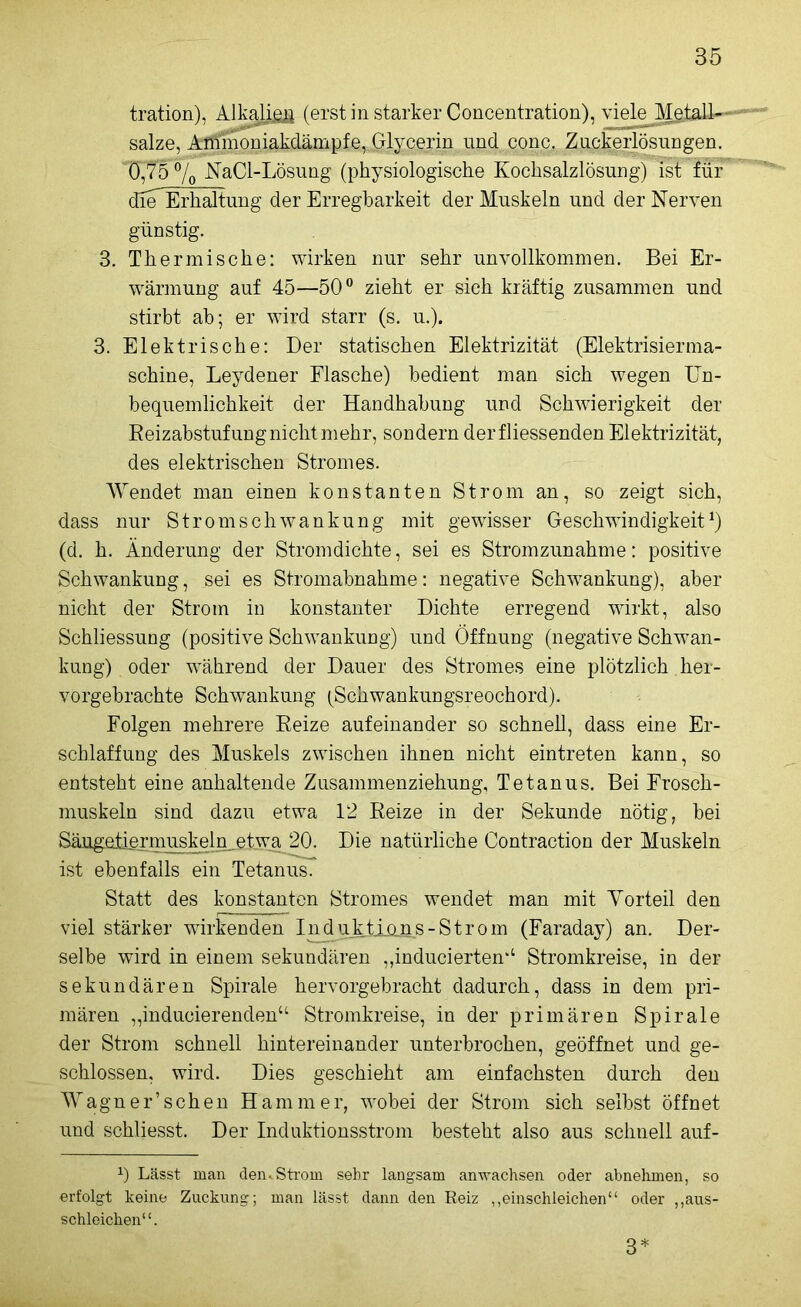 tration), Alkali eg (erst in starker Concentration), viele Metall—* salze, Aütmoniakdämpfe,.Glyp^nn und conc. Zuckerlösungen. 0,75 70 NaCl-Lösung (physiologische Kochsalzlösung) ist für die Erhaltung der Erregbarkeit der Muskeln und der Nerven günstig. 3. Thermische: wirken nur sehr unvollkommen. Bei Er- wärmung auf 45—50° zieht er sich kräftig zusammen und stirbt ah; er wird starr (s. u.). 3. Elektrische: Der statischen Elektrizität (Elektrisierma- schine, Leydener Flasche) bedient man sich wegen Un- bequemlichkeit der Handhabung und Schwierigkeit der Reizabstufung nicht mehr, sondern derfliessenden Elektrizität, des elektrischen Stromes. Wendet man einen konstanten Strom an, so zeigt sich, dass nur Stromschwankung mit gewisser Geschwindigkeit1) (d. h. Änderung der Stromdichte, sei es Stromzunahme: positive Schwankung, sei es Stromabnahme: negative Schwankung), aber nicht der Strom in konstanter Dichte erregend wirkt, also Schliessung (positive Schwankung) und Öffnung (negative Schwan- kung) oder während der Dauer des Stromes eine plötzlich her- vorgebrachte Schwankung (Schwankungsreochord). Folgen mehrere Reize aufeinander so schnell, dass eine Er- schlaffung des Muskels zwischen ihnen nicht eintreten kann, so entsteht eine anhaltende Zusammenziehung, Tetanus. Bei Frosch- muskeln sind dazu etwa 12 Reize in der Sekunde nötig, bei Säugetiermuskeln etwa 20. Die natürliche Contraction der Muskeln ist ebenfalls ein Tetanus. Statt des konstanten Stromes wendet man mit Vorteil den viel stärker wirkenden Induikiojns-Strom (Faraday) an. Der- selbe wird in einem sekundären „induciertem1 Stromkreise, in der sekundären Spirale hervorgebracht dadurch, dass in dem pri- mären „inducierenden“ Stromkreise, in der primären Spirale der Strom schnell hintereinander unterbrochen, geöffnet und ge- schlossen, wird. Dies geschieht am einfachsten durch den Wagner’schen Hammer, wobei der Strom sich selbst öffnet und sohliesst. Der Induktionsstrom besteht also aus schnell auf- J) Lässt man den,Strom sehr langsam anwachsen oder abnehmen, so erfolgt keine Zuckung; man lässt dann den Reiz ,,einschleichen“ oder „aus- schleichen“. 3*