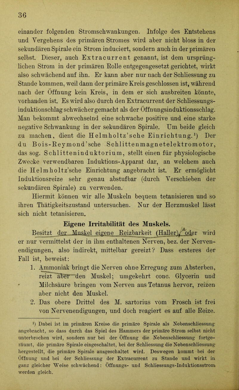 einander folgenden Stromschwankungen. Ihfolge des Entstehens und Vergehens des primären Stromes wird aber nicht bloss in der sekundären Spirale ein Strom induciert, sondern auch in der primären selbst. Dieser, auch Extracurrent genannt, ist dem ursprüng- lichen Strom in der primären Rolle entgegengesetzt gerichtet, wirkt also schwächend auf ihn. Er kann aber nur nach der Schliessung zu Stande kommen, weil dann der primäre Kreis geschlossen ist, während nach der Öffnung kein Kreis, in dem er sich ausbreiten könnte, vorhanden ist. Es wird also durch den Extracurrent der Schliessungs- induktionschlag schwächer gemacht als der Öffnungsinduktionsschlag. Man bekommt abwechselnd eine schwache positive und eine starke negative Schwankung in der sekundären Spirale. Um beide gleich zu machen, dient die Helmholtz’sche Einrichtung.1) Der du Bois-Reymond’sche Schlittenmagnetelektromotor, das sog. Schlitteninduktorium, stellt einen für physiologische Zwecke verwendbaren Induktions-Apparat dar, an welchem auch die Helmholtz’sche Einrichtung angebracht ist. Er ermöglicht Induktionsreize sehr genau abstuf bar (durch Verschieben der sekundären Spirale) zu verwenden. Hiermit können wir alle Muskeln bequem tetanisieren und so ihren Thätigkeitszustand untersuchen. Nur der Herzmuskel lässt sich nicht tetanisieren. Eigene Irritabilität des Muskels. Besitzt der Muskel eigene Reizbarkeit (Haller)^)der wird er nur vermittelst der in ihm enthaltenen Nerven, bez. der Nerven- endigungen, also indirekt, mittelbar gereizt? Dass ersteres der Fall ist, beweist: 1. Ammoniak bringt die Nerven ohne Erregung zum Absterben, reizt'aber'“den Muskel; umgekehrt conc. Glycerin und ' Milchsäure bringen vom Nerven aus Tetanus hervor, reizen aber nicht den Muskel. 2. Das obere Drittel des M. sartorius vom Frosch ist frei von Nervenendigungen, und doch reagiert es auf alle Reize. 2) Dabei ist im primären Kreise die primäre Spirale als Nebenschliessung angebracht, so dass durch das Spiel des Hammers der primäre Strom selbst nicht unterbrochen wird, sondern nur bei der Öffnung die Nebenschliessung fortge- räumt, die primäre Spirale eingeschaltet, bei der Schliessung die Nebenschliessung- hergestellt, die primäre Spirale ausgeschaltet wird. Deswegen kommt bei der Öffnung und bei der Schliessung der Extracurrent zu Stande und wirkt in ganz gleicher “Weise schwächend: Öffnungs- und Schliessungs-Induktionsstrom werden gleich.