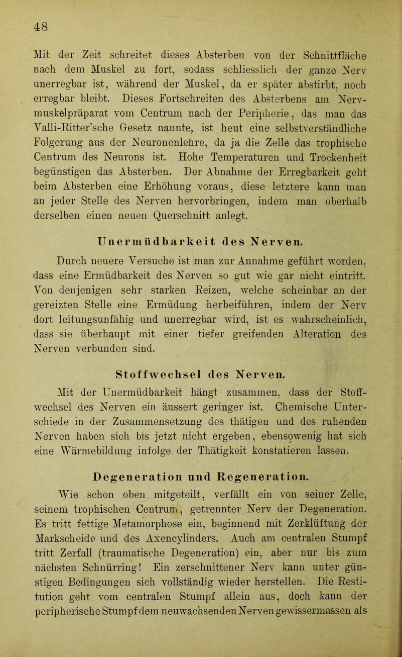 Mit der Zeit schreitet dieses Absterben von der Schnittfläche nach dem Muskel zu fort, sodass schliesslich der ganze Nerv unerregbar ist, während der Muskel, da er später abstirbt, noch erregbar bleibt. Dieses Dortschreiten des Absterbens am Nerv- muskelpräparat vom Centruin nach der Peripherie, das man das Valli-Ritter’sche Gesetz nannte, ist heut eine selbstverständliche Folgerung aus der Neuronenlehre, da ja die Zelle das trophische Centrum des Neurons ist. Hohe Temperaturen und Trockenheit begünstigen das Absterben. Der Abnahme der Erregbarkeit geht beim Absterben eine Erhöhung voraus, diese letztere kann man an jeder Stelle des Nerven hervorbringen, indem man oberhalb derselben einen neuen Querschnitt anlegt. Unermüdbarkeit des Nerven. Durch neuere Versuche ist man zur Annahme geführt worden, dass eine Ermüdbarkeit des Nerven so gut wie gar nicht eintritt. Von denjenigen sehr starken Reizen, welche scheinbar an der gereizten Stelle eine Ermüdung herbeiführen, indem der Nerv dort leitungsunfähig und unerregbar wird, ist es wahrscheinlich, dass sie überhaupt mit einer tiefer greifenden Alteration des Nerven verbunden sind. Stoffwechsel des Nerven. Mit der Unermüdbarkeit hängt zusammen, dass der Stoff- wechsel des Nerven ein äussert geringer ist. Chemische Unter- schiede in der Zusammensetzung des thätigen und des ruhenden Nerven haben sich bis jetzt nicht ergeben, ebenspwenig hat sich eine Wärmebildung infolge der Thätigkeit konstatieren lassen. Degeneration und Regeneration. Wie schon oben mitgeteilt, verfällt ein von seiner Zelle, seinem trophischen Centrum, getrennter Nerv der Degeneration. Es tritt fettige Metamorphose ein, beginnend mit Zerklüftung der Markscheide und des Axencylinders. Auch am centralen Stumpf tritt Zerfall (traumatische Degeneration) ein, aber nur bis zum nächsten Schnürring! Ein zerschnittener Nerv kann unter gün- stigen Bedingungen sich vollständig wieder hersteilen. Die Resti- tution geht vom centralen Stumpf allein aus, doch kann der peripherische Stumpf dem neuwachsenden Nerven gewissermassen als