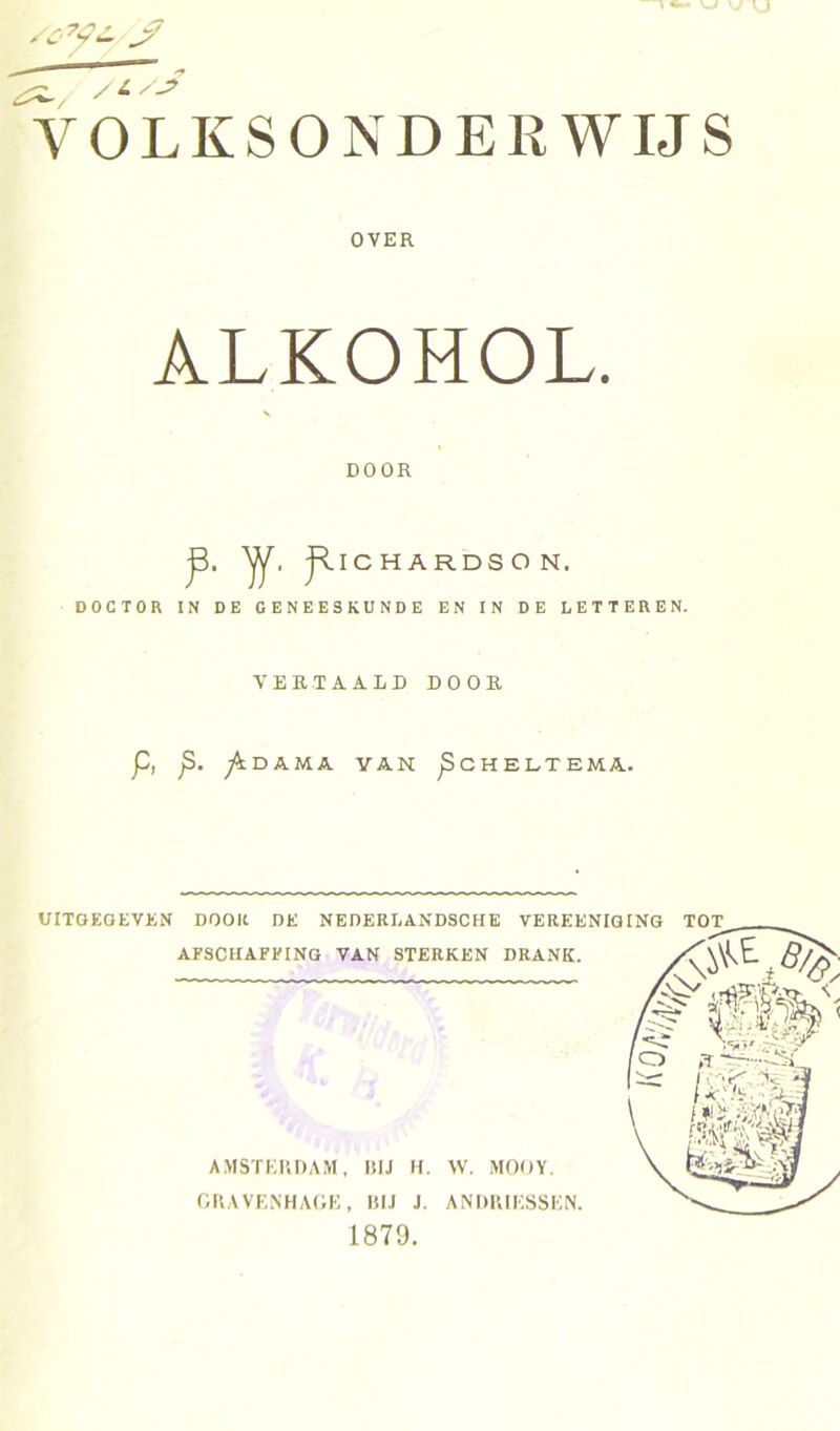 VOLKSONDERWIJS DOCTOR IN DE GENEESKUNDE EN IN DE LETTEREN. VERTAALD DOOR P, p. fs. DAMA VAN pCHELTEMA. UITGEGEVEN DOOK DE NEDERLANDSCHE VEREENIGINr tot AFSCHAFFING VAN STERKEN DRANK. OVER ALKOMOL. DOOR JllC H A RDS O N. AMSTERDAM, RIJ H. W. MOOY. GRAVENHAGE, BIJ J. ANRRIESSEN. 1879.