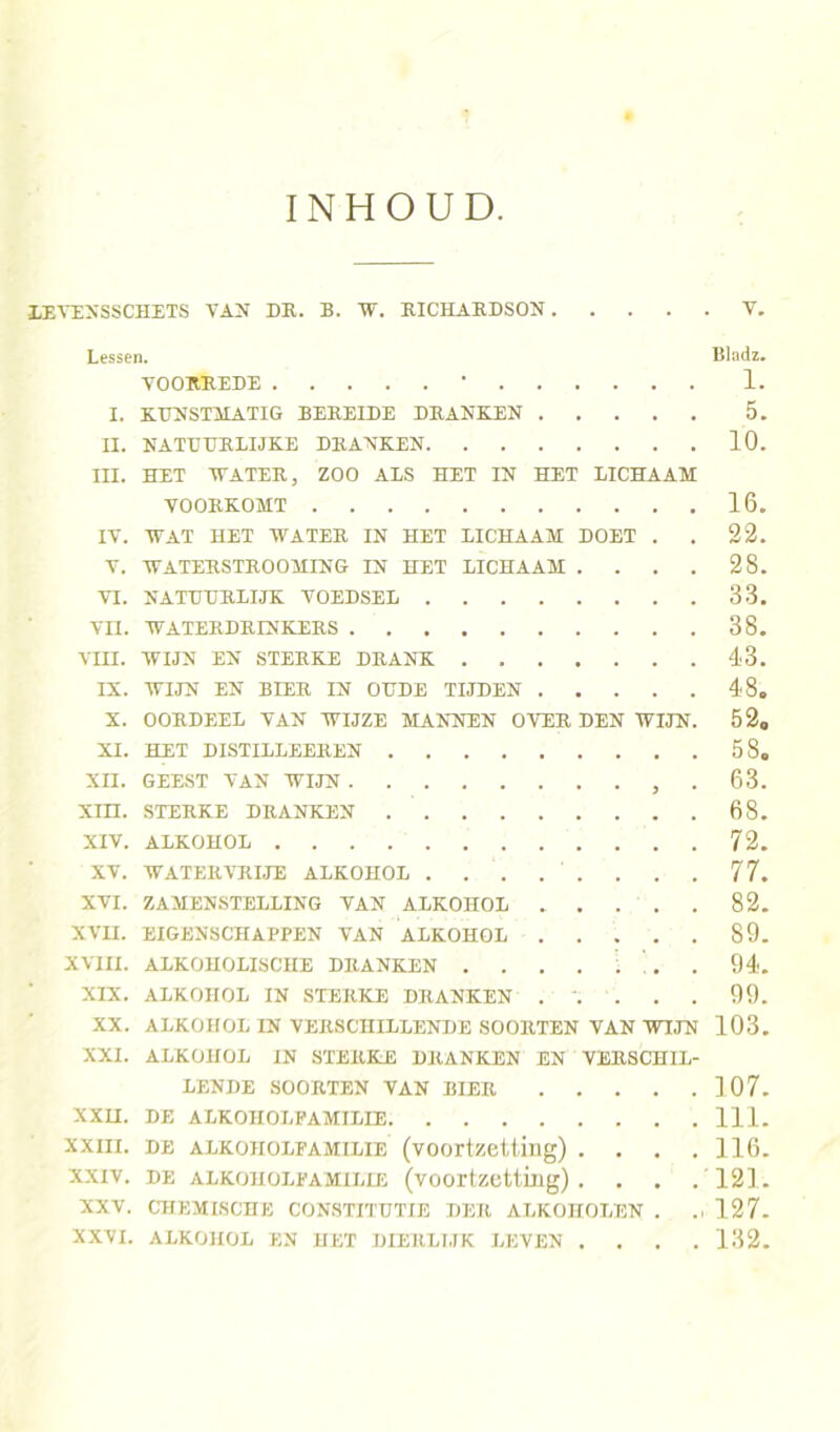 INHOUD LEVENSSCHETS VAN DE. B. W. RICHARDSON V. Lessen. Bladz. VOORBEDE • 1. I. KUNSTMATIG BEREIDE DRANKEN 5. II. NATUURLIJKE DRANKEN 10. III. HET WATER, ZOO ALS HET IN HET LICHAAM VOORKOMT 16. IV. MAT HET WATER IN HET LICHAAM DOET . . 22. V. WATERSTROOMING IN HET LICHAAM . . . . 28. VI. NATUURLIJK VOEDSEL 33. Vn. WATERDRINKERS 38. VIII. WIJN EN STERKE DRANK 13. IX. WIJN EN BIER IN OUDE TIJDEN 48. X. OORDEEL VAN WIJZE MANNEN OVER DEN WIJN. 52. XI. HET DISTILLEEREN 58. XII. GEEST VAN WIJN , . 63. Xin. STERKE DRANKEN 68. XIV. ALKOHOL 72. XV. WATER VRIJE ALKOHOL . . . . . . . . 77. XVI. ZAMENSTELLING VAN ALKOHOL 82. XVII. EIGENSCHAPPEN VAN ALKOHOL 89. XVIII. ALKOHOLISCHE DRANKEN . . . . : ' . . 94. XIX. ALKOHOL IN STERKE DRANKEN . . . . . 99. XX. ALKOHOL IN VERSCHILLENDE SOORTEN VAN WIJN 103. XXI. ALKOHOL IN STERKE DRANKEN EN VERSCHIL- LENDE SOORTEN VAN BIER 107. XXII. DE ALKOHOLFAMILIE 111. XXIII. DE ALKOHOLFAMILIE (voortzetting) . . . .116. XXIV. DE ALKOHOLFAMILIE (voortzetting) . . . .121. XXV. CHEMISCHE CONSTITUTIE DER ALKOHOLEN . ..127. XXVI. ALKOHOL EN HET DIERLIJK LEVEN .... 132.