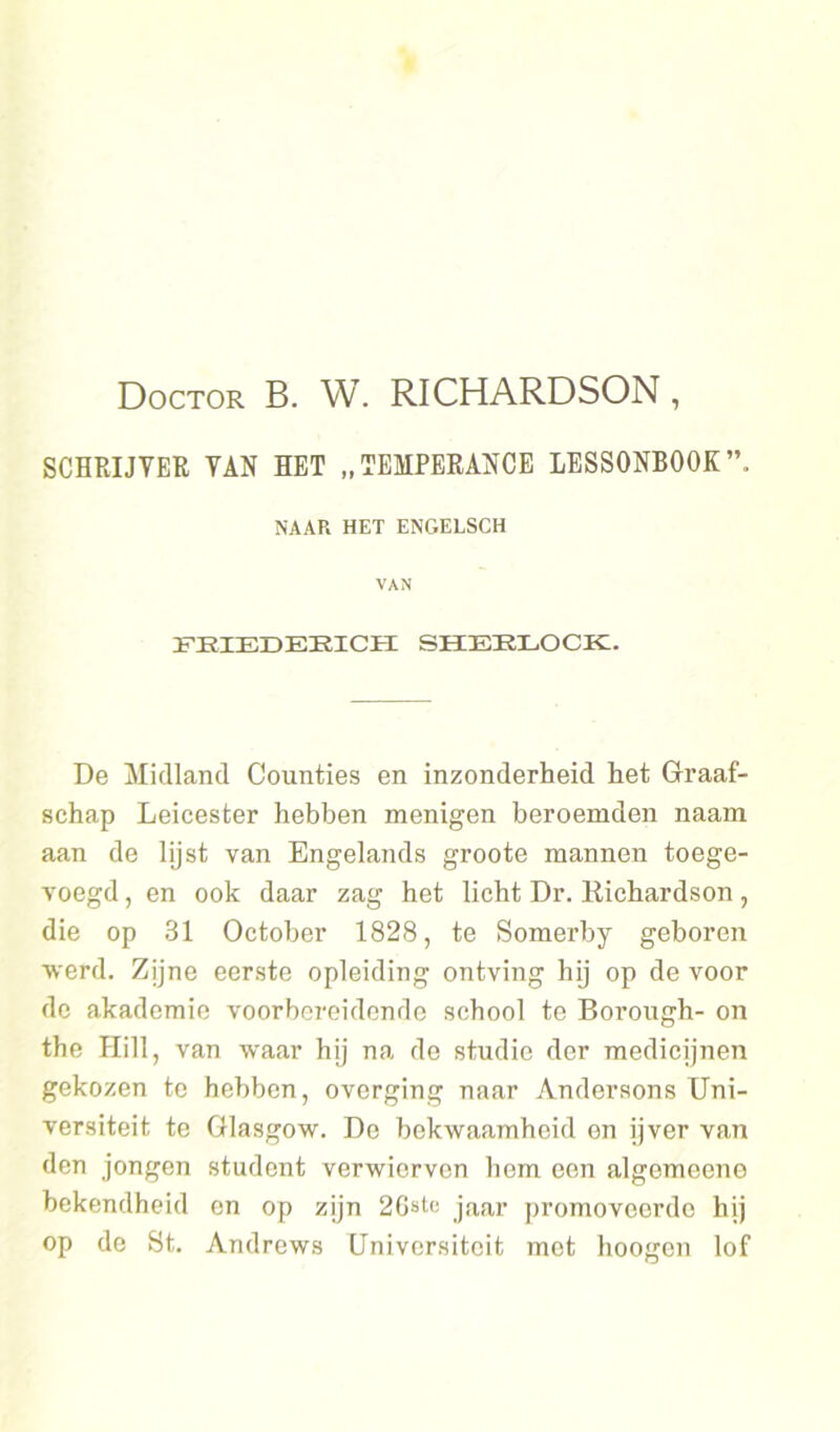 Doctor B. W. RICHARDSON, SCHRIJVER VAN HET „TEMPERANCE LESS0NB00K”. NAAR HET ENGELSCH VAN FHIEDEEICH SHEELOCK. De Midland Counties en inzonderheid het Graaf- schap Leicester hebben menigen beroemden naam aan de lijst van Engelands groote mannen toege- voegd , en ook daar zag het licht Dr. Eichardson, die op 31 October 1828, te Somerby geboren werd. Zijne eerste opleiding ontving hij op de voor de akademie voorbereidende school te Borough- on the Hill, van waar hij na de studie der medicijnen gekozen te hebben, overging naar Andersons Uni- versiteit te Glasgow. De bekwaamheid en ijver van den jongen student verwierven hem een algemeene bekendheid en op zijn 2Gst<; jaar promoveerde hij op de St. Andrews Universitoit met hoogen lof