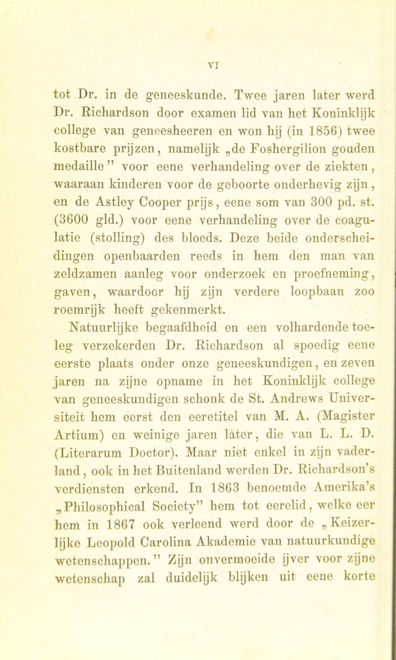 tot Dr. in de geneeskunde. Twee jaren later werd Dr. Richardson door examen lid van het Koninklijk college van geneeskeeren en won hij (in 1856) twee kostbare prijzen, namelijk „de Foshergilion gouden medaille ” voor eene verhandeling over de ziekten, waaraan kinderen voor de geboorte onderhevig zijn , en de Astley Cooper prijs, eene som van 300 pd. st. (3600 gld.) voor eene verhandeling over de coagu- latie (stolling) des bloeds. Deze beide onderschei- dingen openbaarden reeds in hem den man van zeldzamen aanleg voor onderzoek en proefneming, gaven, waardoor hij zijn verdere loopbaan zoo roemrijk heeft gekenmerkt. Natuurlijke begaafdheid en een volhardende toe- leg verzekerden Dr. Richardson al spoedig eene eerste plaats onder onze geneeskundigen, en zeven jaren na zjjne opname in het Koninklijk college van geneeskundigen schonk de St. Andrews Univer- siteit hem eerst den eeretitel van M. A. (Magister Artium) en weinige jaren later, die van L. L. D. (Literarum Doctor). Maar niet enkel in zijn vader- land , ook in het Buitenland werden Dr. Richardson’s verdiensten erkend. In 1863 benoemde Amerika’s „Philosophical Society” hem tot eerelid, welke eer hem in 1867 ook verleend werd door de „Keizer- lijke Leopold Carolina Akadomio van natuurkundige wetenschappen.” Zijn onvermoeide ijver voor zijne wetenschap zal duidelijk blijken uit eene korte