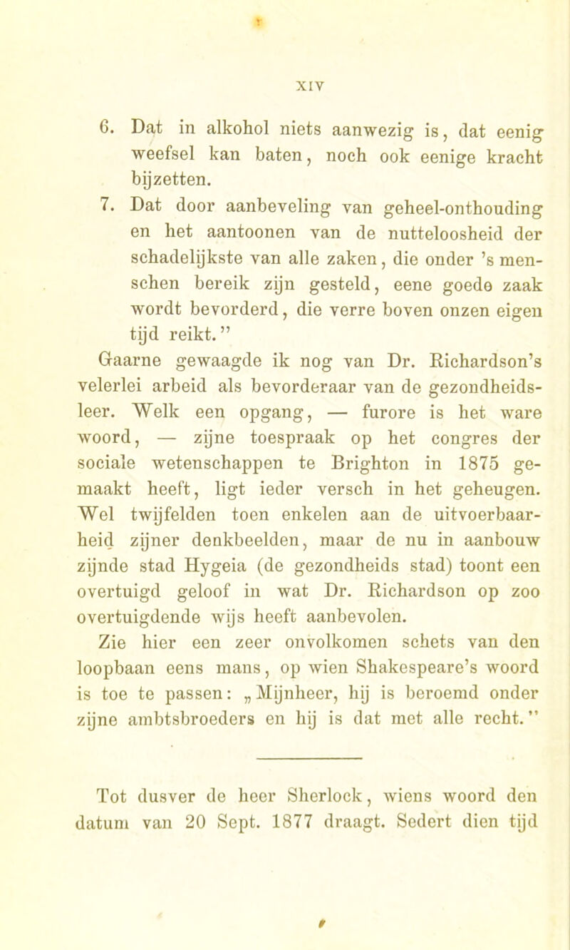 6. Dat in alkohol niets aanwezig is, dat eenig weefsel kan baten, noch ook eenige kracht bijzetten. 7. Dat door aanbeveling van geheel-onthouding en het aantoonen van de nutteloosheid der schadelijkste van alle zaken, die onder ’s men- schen bereik zijn gesteld, eene goede zaak wordt bevorderd, die verre boven onzen eigen tijd reikt.” Gaarne gewaagde ik nog van Dr. Richardson’s velerlei arbeid als bevorderaar van de gezondheids- leer. Welk een opgang, — furore is het ware woord, — zijne toespraak op het congres der sociale wetenschappen te Brighton in 1875 ge- maakt heeft, ligt ieder versch in het geheugen. Wel twijfelden toen enkelen aan de uitvoerbaar- heid zijner denkbeelden, maar de nu in aanbouw zijnde stad Hygeia (de gezondheids stad) toont een overtuigd geloof in wat Dr. Richardson op zoo overtuigdende wijs heeft aanbevolen. Zie hier een zeer onvolkomen schets van den loopbaan eens mans, op wien Shakespeare’s woord is toe te passen: „Mijnheer, hij is beroemd onder zijne ambtsbroeders en hij is dat met alle recht. ” Tot dusver de heer Sherlock, wiens woord den datum van 20 Sept. 1877 draagt. Sedert dien tijd »