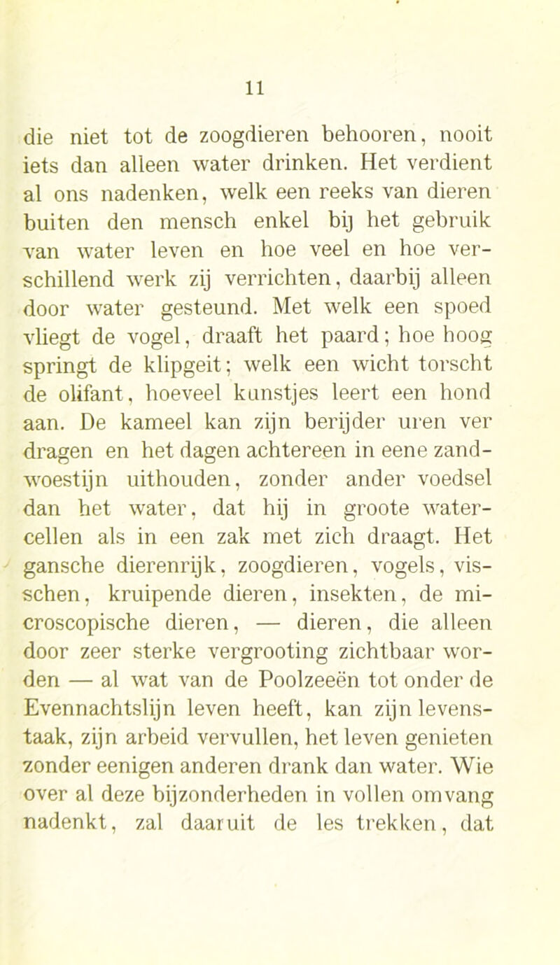 die niet tot de zoogdieren behooren, nooit iets dan alleen water drinken. Het verdient al ons nadenken, welk een reeks van dieren buiten den mensch enkel bij het gebruik -van water leven en hoe veel en hoe ver- schillend werk zij verrichten, daarbij alleen door water gesteund. Met welk een spoed vliegt de vogel, draaft het paard; hoe hoog springt de klipgeit; welk een wicht torscht de olifant, hoeveel kunstjes leert een hond aan. De kameel kan zijn berijder uren ver dragen en het dagen achtereen in eene zand- woestijn uithouden, zonder ander voedsel dan het water, dat hij in groote water- cellen als in een zak met zich draagt. Het gansche dierenrijk, zoogdieren, vogels, vis- schen, kruipende dieren, insekten, de mi- croscopische dieren, — dieren, die alleen door zeer sterke vergrooting zichtbaar wor- den — al wat van de Poolzeeën tot onder de Evennachtslijn leven heeft, kan zijn levens- taak, zijn arbeid vervullen, het leven genieten zonder eenigen anderen drank dan water. Wie over al deze bijzonderheden in vollen omvang nadenkt, zal daaruit de les trekken, dat