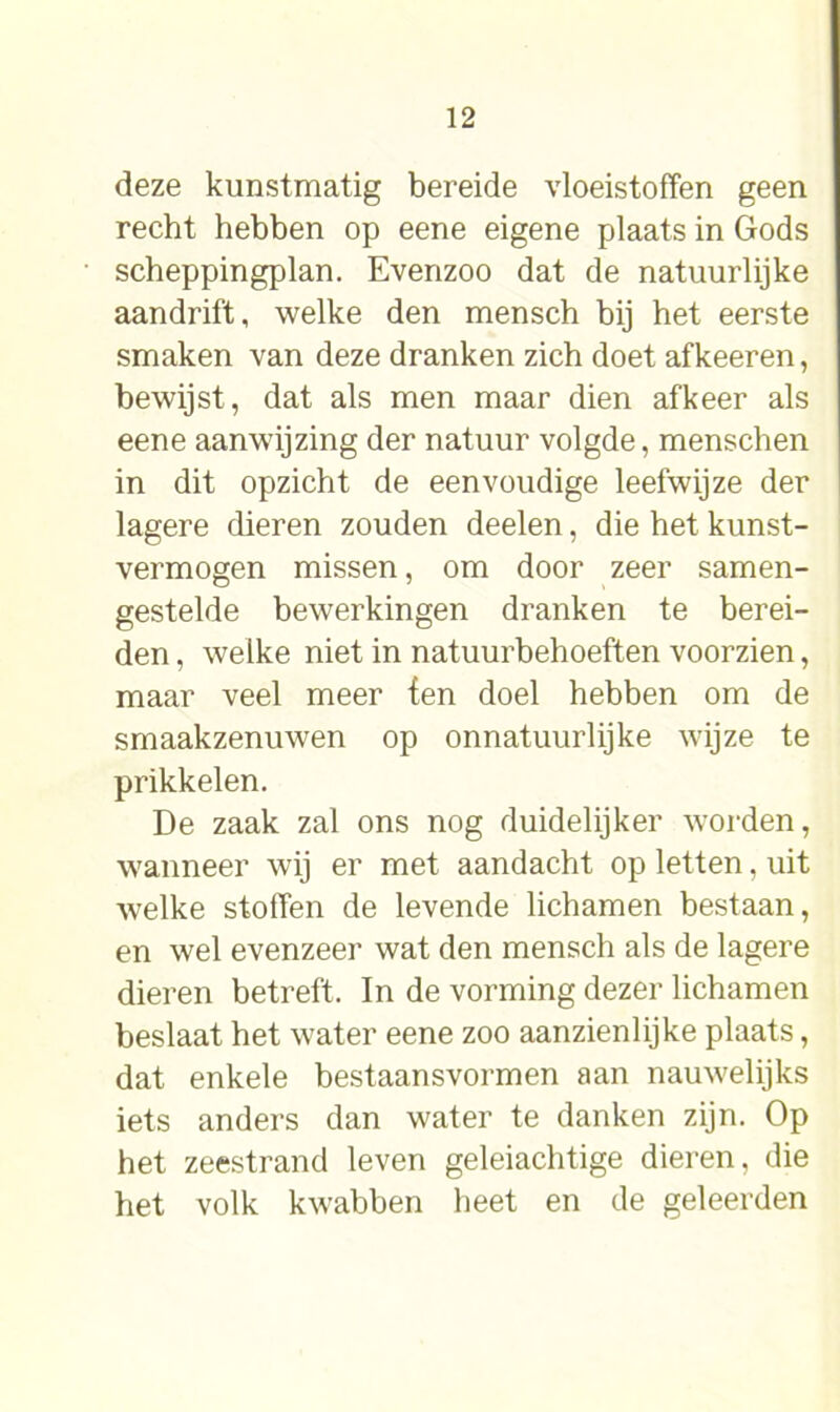 deze kunstmatig bereide vloeistoffen geen recht hebben op eene eigene plaats in Gods scheppingplan. Evenzoo dat de natuurlijke aandrift, welke den mensch bij het eerste smaken van deze dranken zich doet afkeeren, bewijst, dat als men maar dien afkeer als eene aanwijzing der natuur volgde, menschen in dit opzicht de eenvoudige leefwijze der lagere dieren zouden deelen, die het kunst- vermogen missen, om door zeer samen- gestelde bewerkingen dranken te berei- den , welke niet in natuurbehoeften voorzien, maar veel meer fen doel hebben om de smaakzenuwen op onnatuurlijke wijze te prikkelen. De zaak zal ons nog duidelijker worden, wanneer wij er met aandacht op letten, uit welke stoffen de levende lichamen bestaan, en wel evenzeer wat den mensch als de lagere dieren betreft. In de vorming dezer lichamen beslaat het water eene zoo aanzienlijke plaats, dat enkele bestaansvormen aan nauwelijks iets anders dan water te danken zijn. Op het zeestrand leven geleiachtige dieren, die het volk kwabben heet en de geleerden