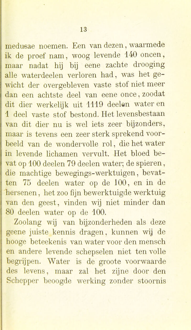 medusae noemen. Een van dezen, waarmede ik de proef nam, woog levende 140 oneen, maar nadat hij bij eene zachte drooging alle waterdeelen verloren had, was het ge- wicht der overgebleven vaste stof niet meer dan een achtste deel van eene once, zoodat dit dier werkelijk uit 1119 deelen water en 1 deel vaste stof bestond. Het levensbestaan van dit dier nu is wel iets zeer bijzonders, maar is tevens een zeer sterk sprekend voor- beeld van de wondervolle rol, die het water in levende lichamen vervult. Het bloed be- vat op 100 deelen 79 deelen water; de spieren, die machtige bewegings-werktuigen, bevat- ten 75 deelen water op de 100, en in de hersenen, het zoo fijn bewerktuigde werktuig van den geest, vinden wij niet minder dan 80 deelen water op de 100. Zoolang wij van bijzonderheden als deze geene juiste kennis dragen, kunnen wij de hooge beteekenis van water voor den mensch en andere levende schepselen niet ten volle begrijpen. Water is de groote voorwaarde des levens, maar zal bet zijne door den Schepper beoogde werking zonder stoornis