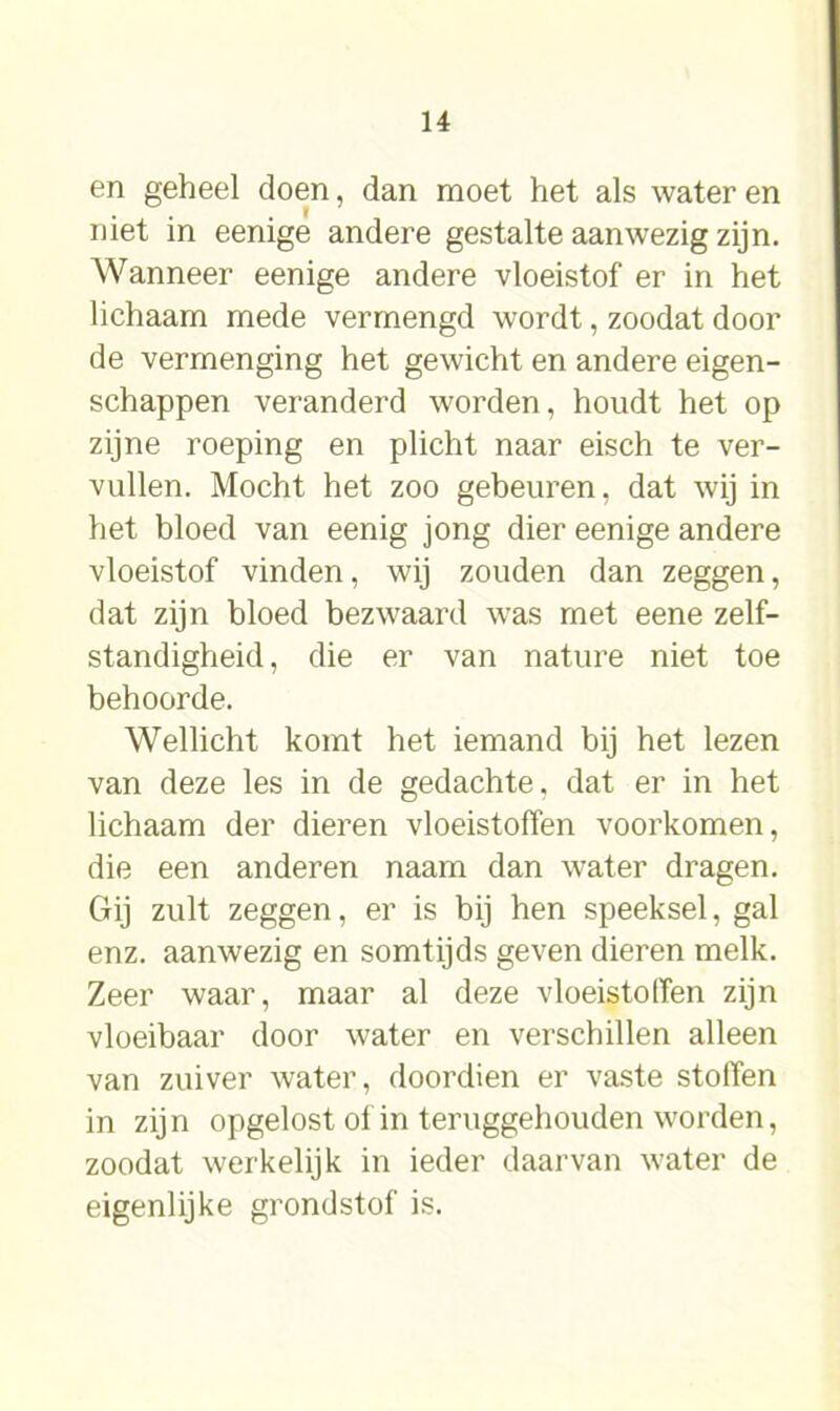 en geheel doen, dan moet het als water en . . .1 met in eenige andere gestalte aanwezig zijn. Wanneer eenige andere vloeistof er in het lichaam mede vermengd wordt, zoodat door de vermenging het gewicht en andere eigen- schappen veranderd worden, houdt het op zijne roeping en plicht naar eisch te ver- vullen. Mocht het zoo gebeuren, dat wij in het bloed van eenig jong dier eenige andere vloeistof vinden, wij zouden dan zeggen, dat zijn bloed bezwaard was met eene zelf- standigheid, die er van nature niet toe behoorde. Wellicht komt het iemand bij het lezen van deze les in de gedachte, dat er in het lichaam der dieren vloeistoffen voorkomen, die een anderen naam dan water dragen. Gij zult zeggen, er is bij hen speeksel, gal enz. aanwezig en somtijds geven dieren melk. Zeer waar, maar al deze vloeistoffen zijn vloeibaar door water en verschillen alleen van zuiver water, doordien er vaste stolïen in zijn opgelost of in teruggehouden worden, zoodat werkelijk in ieder daarvan water de eigenlijke grondstof is.