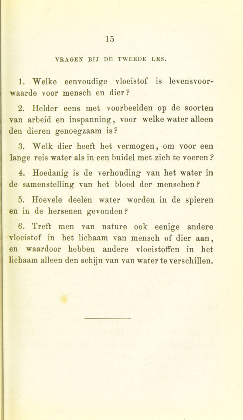 VRAGEN BIJ DE TWEEDE LES. 1. Welke eenvoudige vloeistof is levensvoor- waarde voor mensch en dier? 2. Helder eens met voorbeelden op de soorten van arbeid en inspanning, voor welke water alleen den dieren genoegzaam is? 3. Welk dier heeft het vermogen, om voor een lange reis water als in een buidel met zich te voeren ? 4. Hoedanig is de verhouding van het water in de samenstelling van het bloed der menschen ? 5. Hoevele deelen water worden in de spieren en in de hersenen gevonden? 6. Treft men van nature ook eenige andere vloeistof in het lichaam van mensch of dier aan, en waardoor hebben andere vloeistoffen in het lichaam alleen den schijn van van water te verschillen.