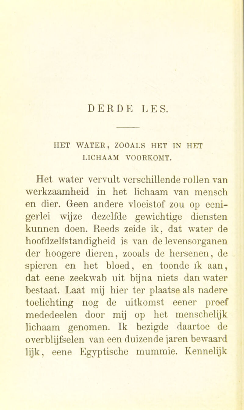 HET WATER, ZOOALS HET IN HET LICHAAM VOORKOMT. Het water vervult verschillende rollen van werkzaamheid in het lichaam van mensch en dier. Geen andere vloeistof zou op eeni- gerlei wijze dezelfde gewichtige diensten kunnen doen. Reeds zeide ik, dat water de hoofdzelfstandigheid is van de levensorganen der hoogere dieren, zooals de hersenen, de spieren en het bloed, en toonde ik aan, dat eene zeekwab uit bij na niets dan water bestaat. Laat mij hier ter plaatse als nadere toelichting nog de uitkomst eener proef mededeelen door mij op het menschelijk lichaam genomen. Ik bezigde daartoe de overblijfselen van een duizende jaren bewaard lijk, eene Egyptische mummie. Kennelijk