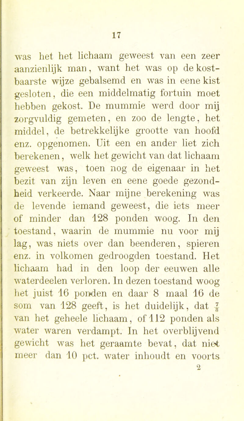 was het het lichaam geweest van een zeer aanzienlijk man, want het was op de kost- baarste wijze gebalsemd en was in eene kist gesloten, die een middelmatig fortuin moet hebben gekost. De mummie werd door mij zorgvuldig gemeten, en zoo de lengte, het middel, de betrekkelijke grootte van hoofd enz. opgenomen. Uit een en ander liet zich berekenen, welk het gewicht van dat lichaam geweest was, toen nog de eigenaar in het bezit van zijn leven en eene goede gezond- heid verkeerde. Naar mijne berekening was de levende iemand geweest, die iets meer of minder dan 128 ponden woog. In den toestand, waarin de mummie nu voor mij lag, was niets over dan beenderen, spieren enz. in volkomen gedroogden toestand. Het lichaam had in den loop der eeuwen alle waterdeelen verloren. In dezen toestand woog het juist 16 ponden en daar 8 maal 16 de som van 128 geeft, is het duidelijk, dat l van het geheele lichaam, of 112 ponden als water waren verdampt. In het overblijvend gewicht was het geraamte bevat, dat niet meer dan 10 pet. water inhoudt en voorts 2