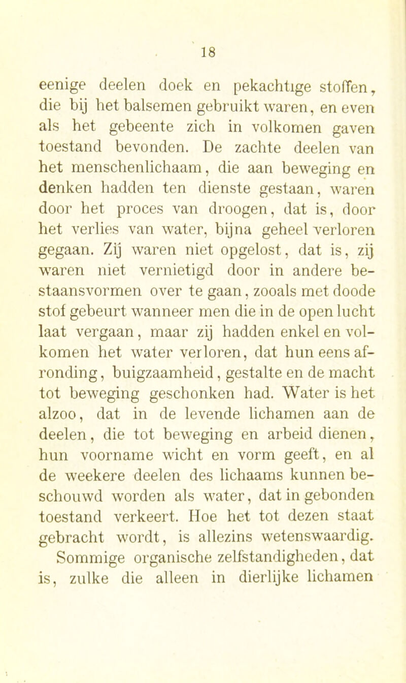 eenige deelen doek en pekachtige stoffen, die bij het balsemen gebruikt waren, en even als het gebeente zich in volkomen gaven toestand bevonden. De zachte deelen van het menschenlichaam, die aan beweging en denken hadden ten dienste gestaan, waren door het proces van droogen, dat is, door het verlies van water, bijna geheel verloren gegaan. Zij waren niet opgelost, dat is, zij waren niet vernietigd door in andere be- staansvormen over te gaan, zooals met doode stof gebeurt wanneer men die in de open lucht laat vergaan , maar zij hadden enkel en vol- komen het water verloren, dat hun eens af- ronding , buigzaamheid, gestalte en de macht tot beweging geschonken had. Water is het alzoo, dat in de levende lichamen aan de deelen, die tot beweging en arbeid dienen T hun voorname wicht en vorm geeft, en al de weekere deelen des lichaams kunnen be- schouwd worden als water, dat in gebonden toestand verkeert. Hoe het tot dezen staat gebracht wordt, is allezins wetenswaardig. Sommige organische zelfstandigheden, dat is, zulke die alleen in dierlijke lichamen