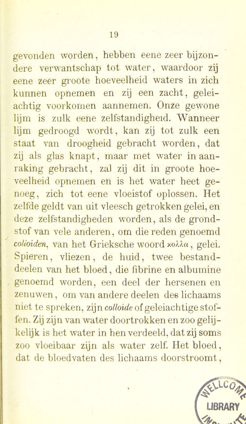 gevonden worden, hebben eene zeer bijzon- dere verwantschap tot water, waardoor zij eene zeer groote hoeveelheid waters in zich kunnen opnernen en zij een zacht, gelei- achtig voorkomen aannemen. Onze gewone lijm is zulk eene zelfstandigheid. Wanneer lijm gedroogd wordt, kan zij tot zulk een staat van droogheid gebracht worden, dat zij als glas knapt, maar met water in aan- raking gebracht, zal zij dit in groote hoe- veelheid opnemen en is het water heet ge- noeg, zich tot eene vloeistof oplossen. Het zelfde geldt van uit vleesch getrokken gelei, en deze zelfstandigheden worden, als de grond- stof van vele anderen, om die reden genoemd colioiden, van het Grieksche woord y.oXlu, gelei. Spieren, vliezen, de huid, twee bestand- deelen van het bloed, die fibrine en albumine genoemd worden, een deel der hersenen en zenuwen, om van andere deelen des lichaams niet te spreken, zijn colloïde of geleiachtige stof- fen. Zij zijn van water doortrokken en zoo gelij- kelijk is het water in hen verdeeld, dat zij soms zoo vloeibaar zijn als water zelf. Het bloed, dat de bloedvaten des lichaams doorstroomt,