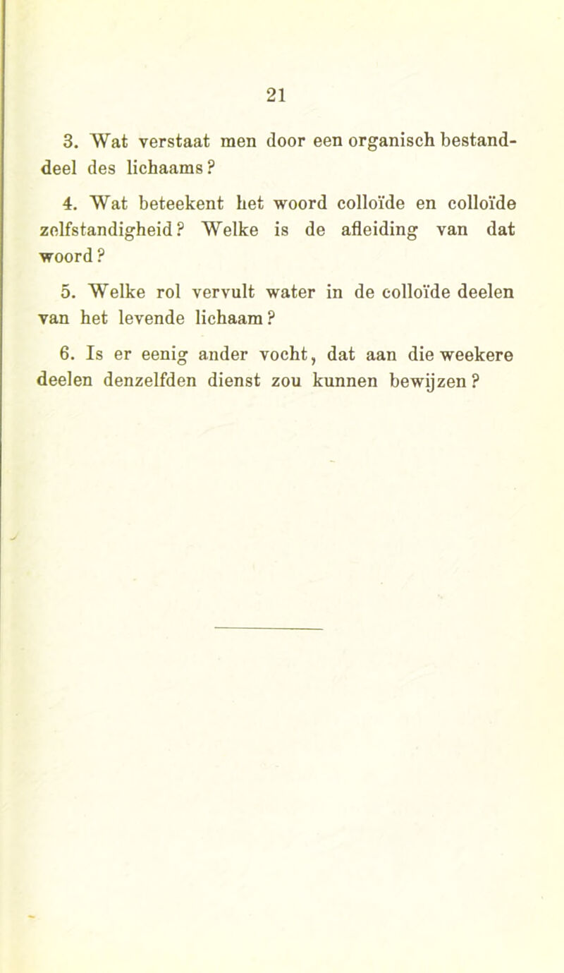 3. Wat verstaat men door een organisch bestand- deel des lichaams ? 4. Wat beteekent het woord colloïde en colloïde zelfstandigheid? Welke is de afleiding van dat woord ? 5. Welke rol vervult water in de colloïde deelen van het levende lichaam? 6. Is er eenig ander vocht, dat aan die weekere deelen denzelfden dienst zou kunnen bewijzen ?