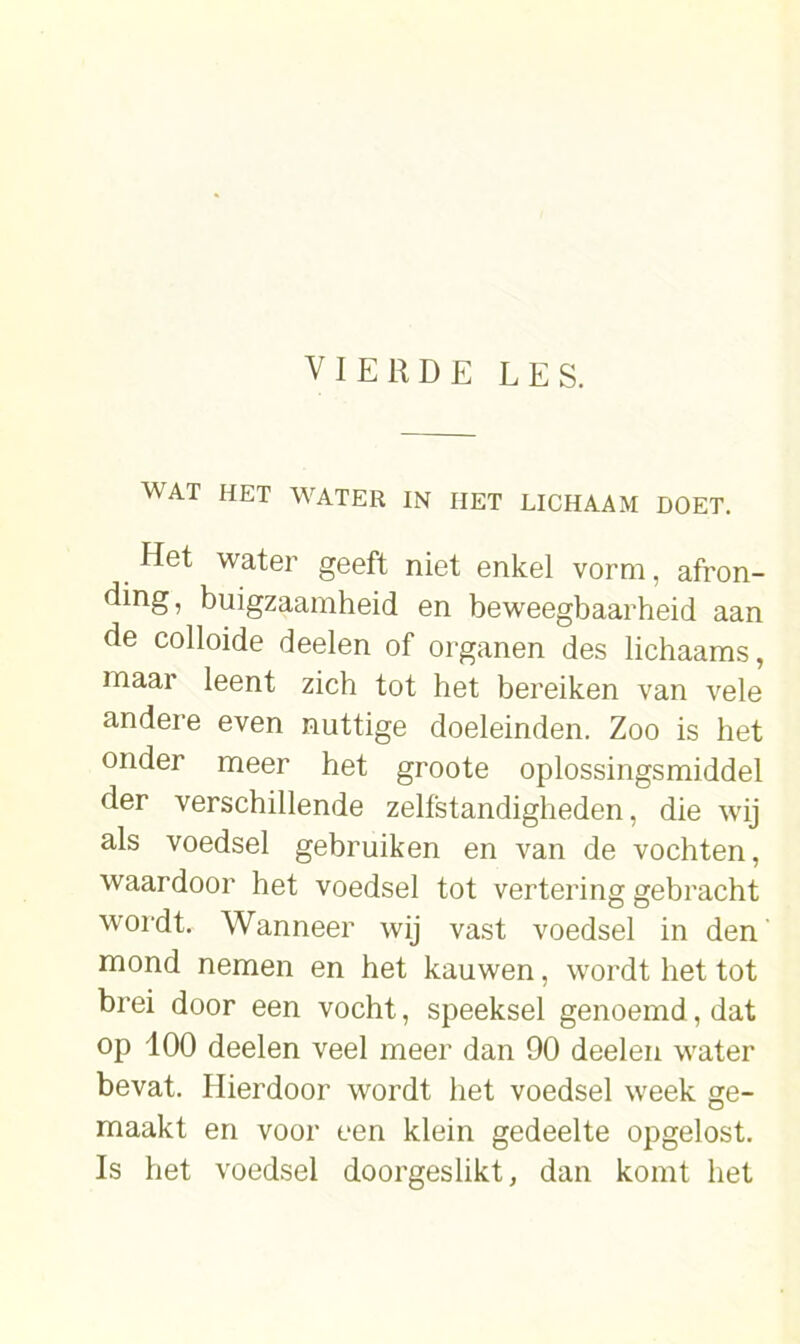 WAT HET WATER IN HET LICHAAM DOET. Het water geeft niet enkel vorm, afron- ding, buigzaamheid en beweegbaarheid aan de colloide deelen of organen des lichaams, maar leent zich tot het bereiken van vele andere even nuttige doeleinden. Zoo is het onder meer het groote oplossingsmiddel der verschillende zelfstandigheden, die wij als voedsel gebruiken en van de vochten, waardoor het voedsel tot vertering gebracht wordt. Wanneer wij vast voedsel in den mond nemen en het kauwen, wordt het tot brei door een vocht, speeksel genoemd, dat op 100 deelen veel meer dan 90 deelen water bevat. Hierdoor wordt het voedsel week ge- maakt en voor een klein gedeelte opgelost. Is het voedsel doorgeslikt, dan komt het