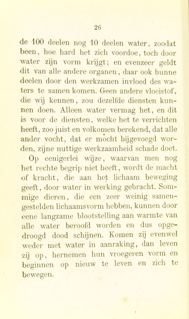 de 100 deelen nog 10 deelen water, zoodat been, hoe hard het zich voordoe, toch door water zijn vorm krijgt; en evenzeer geldt dit van alle andere organen, daar ook hunne deelen door den werkzamen invloed des wa- ters te samen komen. Geen andere vloeistof, die wij kennen, zou dezelfde diensten kun- nen doen. Alleen water vermag het, en dit is voor de diensten, welke het te verrichten heeft, zoo juist en volkomen berekend, dat alle ander vocht, dat er mocht bijgevoegd wor- den, zijne nuttige werkzaamheid schade doet. Op eenigerlei wijze, waarvan men nog het rechte begrip niet heeft, wordt de macht of kracht, die aan het lichaam beweging geeft, door water in werking gebracht. Som- mige dieren, die een zeer weinig samen- gestelden lichaamsvorm hebben, kunnen door eene langzame blootstelling aan warmte van alle water beroofd worden en dus opge- droogd dood schijnen. Komen zij evenwel weder met water in aanraking, dan leven sdj op, hernemen hun vroegeren vorm en beginnen op nieuw te leven en zich te bewegen.