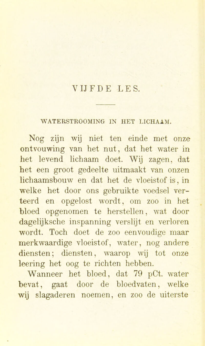 WATERSTROOMING IN HET LICHAAM. Nog zijn wij niet ten einde met onze ontvouwing van het nut, dat het water in het levend lichaam doet. Wij zagen, dat het een groot gedeelte uitmaakt van onzen lichaamsbouw en dat het de vloeistof is, in welke het door ons gebruikte voedsel ver- teerd en opgelost wordt, om zoo in het bloed opgenomen te herstellen, wat door dagelijksche inspanning verslijt en verloren wordt. Toch doet de zoo eenvoudige maar merkwaardige vloeistof, wrater, nog andere diensten; diensten, waarop wij tot onze leering het oog te richten hebben. Wanneer het bloed, dat 79 pCt. water bevat, gaat door de bloedvaten, welke wij slagaderen noemen, en zoo de uiterste