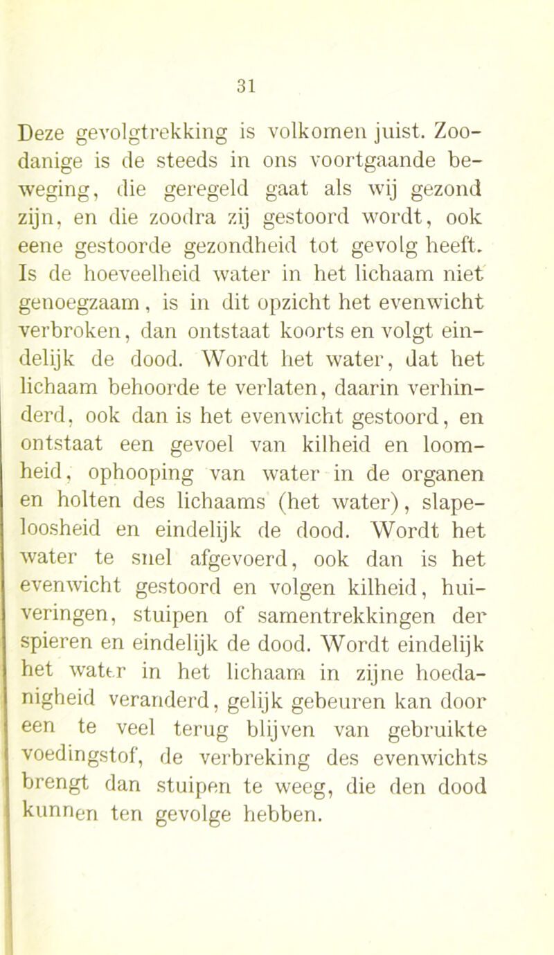 Deze gevolgtrekking is volkomen juist. Zoo- danige is de steeds in ons voortgaande be- weging, die geregeld gaat als wij gezond zijn, en die zoodra zij gestoord wordt, ook eene gestoorde gezondheid tot gevolg heeft. Is de hoeveelheid water in het lichaam niet genoegzaam , is in dit opzicht het evenwicht verbroken, dan ontstaat koorts en volgt ein- delijk de dood. Wordt het water, dat het lichaam behoorde te verlaten, daarin verhin- derd , ook dan is het evenwicht gestoord, en ontstaat een gevoel van kilheid en loom- heid, ophooping van water in de organen en holten des lichaams (het water), slape- loosheid en eindelijk de dood. Wordt het water te snel afgevoerd, ook dan is het evenwicht gestoord en volgen kilheid, hui- veringen, stuipen of samentrekkingen der spieren en eindelijk de dood. Wordt eindelijk het water in het lichaam in zijne hoeda- nigheid veranderd, gelijk gebeuren kan door een te veel terug blijven van gebruikte voedingstof, de verbreking des evenwichts brengt dan stuipen te weeg, die den dood kunnen ten gevolge hebben.