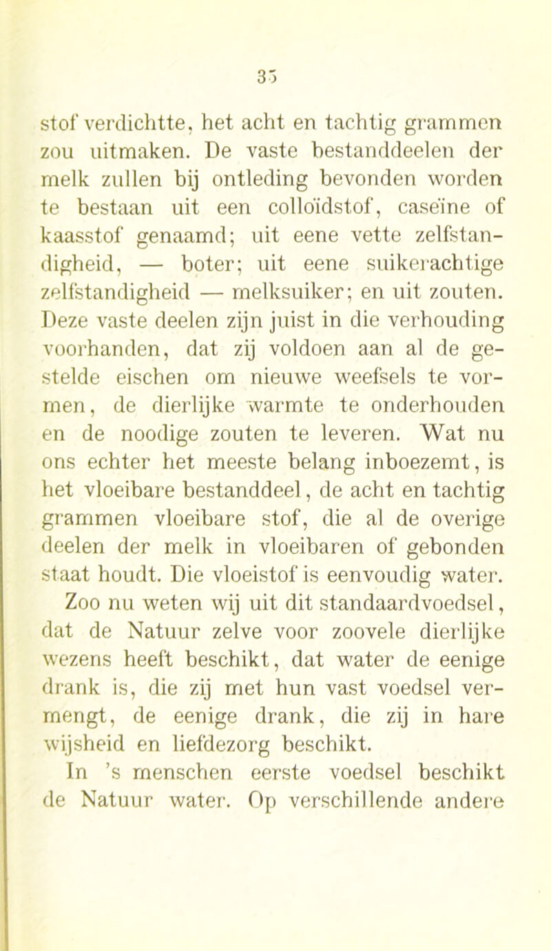 3~> slof verdichtte, het acht en tachtig grammen zou uitmaken. De vaste bestanddeelen der melk zullen bij ontleding bevonden worden te bestaan uit een colloïdstof, case'ine of kaasstof genaamd; uit eene vette zelfstan- digheid, — boter; uit eene suikerachtige zelfstandigheid — melksuiker; en uit zouten. Deze vaste deelen zijn juist in die verhouding voorhanden, dat zij voldoen aan al de ge- stelde eischen om nieuwe weefsels te vor- men, de dierlijke warmte te onderhouden en de noodige zouten te leveren. Wat nu ons echter het meeste belang inboezemt, is het vloeibare bestanddeel, de acht en tachtig grammen vloeibare stof, die al de overige deelen der melk in vloeibaren of gebonden staat houdt. Die vloeistof is eenvoudig water. Zoo nu weten wij uit dit standaardvoedsel, dat de Natuur zelve voor zoovele dierlijke wezens heeft beschikt, dat water de eenige drank is, die zij met hun vast voedsel ver- mengt, de eenige drank, die zij in hare wijsheid en liefdezorg beschikt. In ’s menschen eerste voedsel beschikt de Natuur water. Op verschillende andere