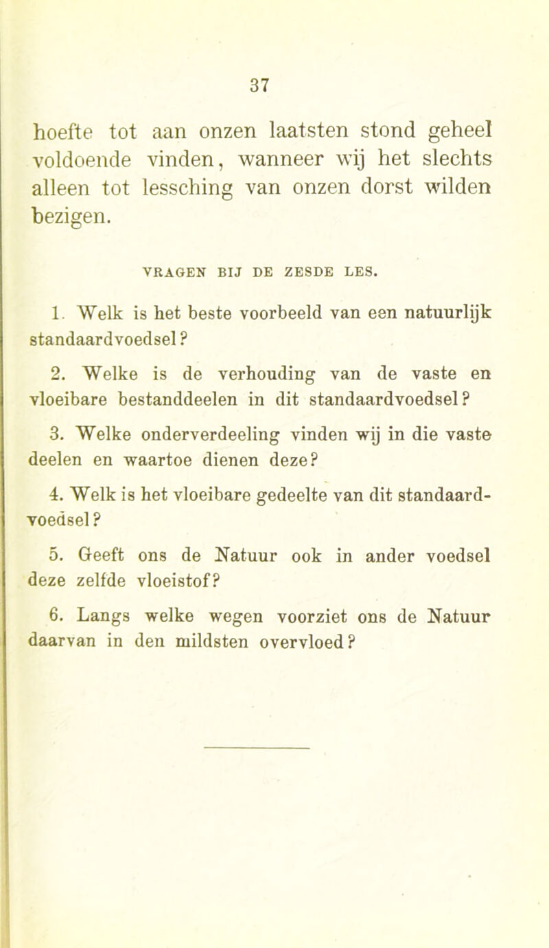 hoefte tot aan onzen laatsten stond geheel voldoende vinden, wanneer wij het slechts alleen tot lessching van onzen dorst wilden bezigen. VRAGEN BIJ DE ZESDE LES. 1. Welk is het beste voorbeeld van een natuurlijk standaardvoedsel ? 2. Welke is de verhouding van de vaste en vloeibare bestanddeelen in dit standaardvoedsel ? 3. Welke onderverdeeling vinden wij in die vaste deelen en waartoe dienen deze? 4. Welk is het vloeibare gedeelte van dit standaard- voedsel ? 5. Geeft ons de Natuur ook in ander voedsel deze zelfde vloeistof? 6. Langs welke wegen voorziet ons de Natuur daarvan in den mildsten overvloed ?