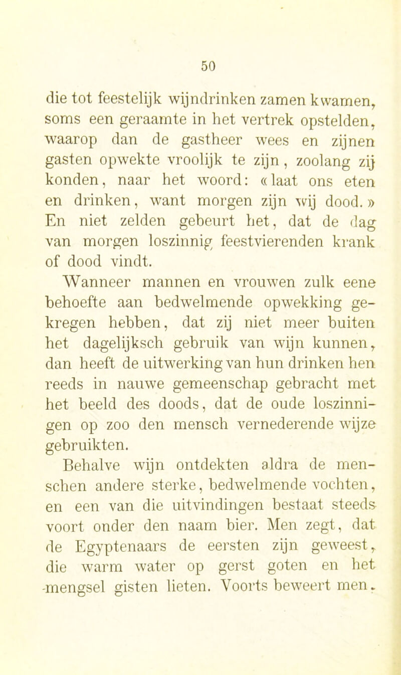 die tot feestelijk wijndrinken zamen kwamen, soms een geraamte in het vertrek opstelden, waarop dan de gastheer wees en zijnen gasten opwekte vroolijk te zijn , zoolang zij konden, naar het woord: «laat ons eten en drinken, want morgen zijn wij dood.» En niet zelden gebeurt het, dat de dag van morgen loszinnig feestvierenden krank of dood vindt. Wanneer mannen en vrouwen zulk eene behoefte aan bedwelmende opwekking ge- kregen hebben, dat zij niet meer buiten het dagelijksch gebruik van wijn kunnen, dan heeft de uitwerking van hun drinken hen reeds in nauwe gemeenschap gebracht met het beeld des doods, dat de oude loszinni- gen op zoo den mensch vernederende wijze gebruikten. Behalve wijn ontdekten aldra de men- sehen andere sterke, bedwelmende vochten, en een van die uitvindingen bestaat steeds voort onder den naam bier. Men zegt, dat de Egyptenaars de eersten zijn geweest, die warm water op gerst goten en het -mengsel gisten lieten. Voorts beweert men.