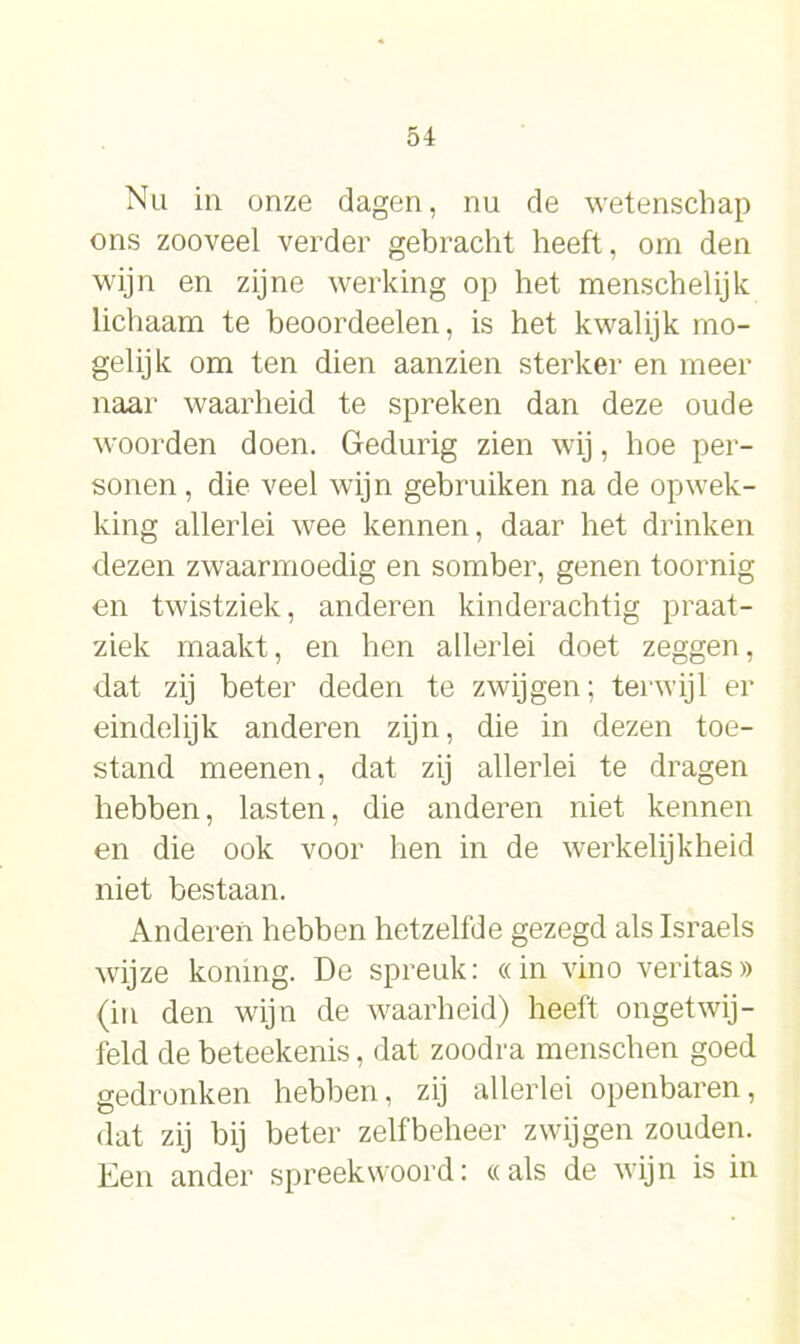 Nu in onze dagen, nu de wetenschap ons zooveel verder gebracht heeft, om den wijn en zijne werking op het menschelijk lichaam te beoordeelen, is het kwalijk mo- gelijk om ten dien aanzien sterker en meer naar waarheid te spreken dan deze oude woorden doen. Gedurig zien wij, hoe per- sonen, die veel wijn gebruiken na de opwek- king allerlei wee kennen, daar het drinken dezen zwaarmoedig en somber, genen toornig en twistziek, anderen kinderachtig praat- ziek maakt, en hen allerlei doet zeggen, dat zij beter deden te zwijgen; terwijl er eindelijk anderen zijn, die in dezen toe- stand meenen, dat zij allerlei te dragen hebben, lasten, die anderen niet kennen en die ook voor hen in de werkelijkheid niet bestaan. Anderen hebben hetzelfde gezegd als Israels wijze koning. De spreuk: «in vino veritas» (in den wijn de waarheid) heeft ongetwij- feld de beteekenis, dat zoodra menschen goed gedronken hebben, zij allerlei openbaren, dat zij bij beter zelfbeheer zwijgen zouden. Een ander spreekwoord: «als de wijn is in