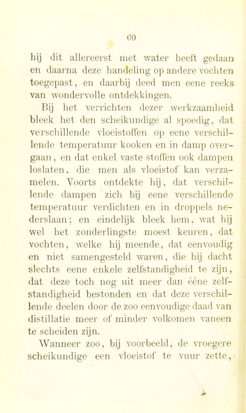 hij dit allereerst met water heeft gedaan en daarna deze handeling op andere vochten toegepast, en daarbij deed men eene reeks van wondervolle ontdekkingen. Bij het verrichten dezer werkzaamheid bleek het den scheikundige al spoedig, dat verschillende vloeistoffen op eene verschil- lende temperatuur kooken en in damp over- gaan , en dat enkel vaste stoffen ook dampen loslaten, die men als vloeistof kan verza- melen. Voorts ontdekte hij, dat verschil- lende dampen zich bij eene verschillende temperatuur verdichten en in droppels ne- derslaan; en eindelijk bleek hem, wat hij wel het zonderlingste moest keuren, dat vochten, welke hij meende, dat eenvoudig en niet samengesteld waren, die hij dacht slechts eene enkele zelfstandigheid te zijn, dat deze toch nog uit meer dan ééne zelf- standigheid bestonden en dat deze verschil- lende deelen door de zoo eenvoudige daad van distillatie meer of minder volkomen vaneen te scheiden zijn. Wanneer zoo, bij voorbeeld, de vroegere scheikundige een vloeistof te vuur zette,