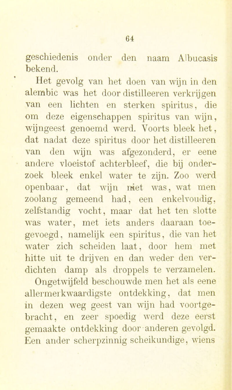 geschiedenis onder den naam Albucasis bekend. Het gevolg van het doen van wijn in den alembic was het door distilleeren verkrijgen van een lichten en sterken spiritus, die om deze eigenschappen spiritus van wijn, wijngeest genoemd werd. Voorts bleek het, dat nadat deze spiritus door het distilleeren van den wijn was afgezonderd, er eene andere vloeistof achterbleef, die bij onder- zoek bleek enkel water te zijn. Zoo werd openbaar, dat wijn niet was, wat men zoolang gemeend had, een enkelvoudig, zelfstandig vocht, maar dat het ten slotte was water, met iets anders daaraan toe- gevoegd, namelijk een spiritus, die van het water zich scheiden laat, door hem met hitte uit te drijven en dan weder den ver- dichten damp als droppels te verzamelen. Ongetwijfeld beschoinvde men het als eene allermerkwaardigste ontdekking, dat men in dezen weg geest van wijn had voortge- bracht, en zeer spoedig werd deze eerst gemaakte ontdekking door anderen gevolgd. Een ander scherpzinnig scheikundige, wiens