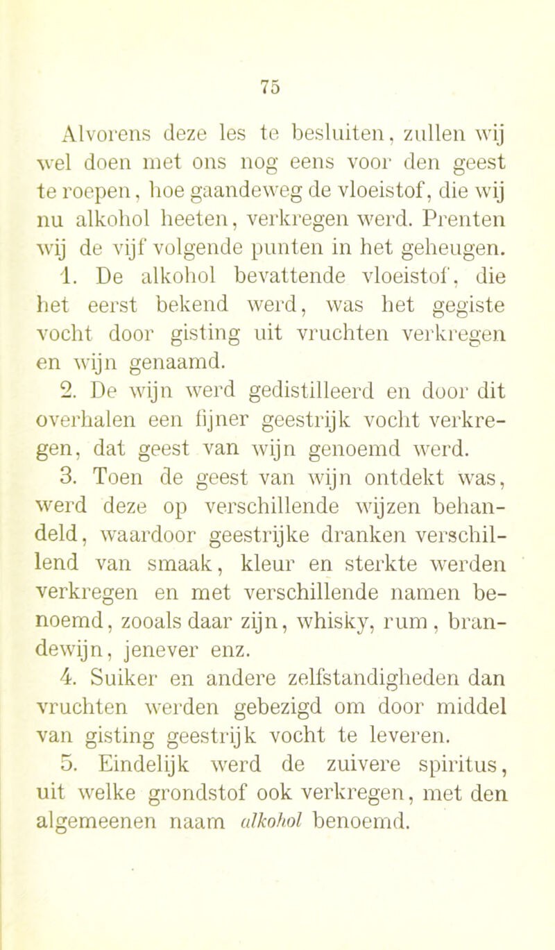 Alvorens deze les te besluiten, zullen wij wel doen met ons nog eens voor den geest te roepen, hoe gaandeweg de vloeistof, die wij nu alkohol heeten, verkregen werd. Prenten wij de vijf volgende punten in het geheugen. 1. De alkohol bevattende vloeistof, die het eerst bekend werd, was het gegiste vocht door gisting uit vruchten verkregen en wijn genaamd. 2. De wijn werd gedistilleerd en door dit overhalen een fijner geestrijk vocht verkre- gen, dat geest van wijn genoemd werd. 3. Toen de geest van wijn ontdekt was, werd deze op verschillende wijzen behan- deld, waardoor geestrijke dranken verschil- lend van smaak, kleur en sterkte werden verkregen en met verschillende namen be- noemd, zooals daar zijn, whisky, rum, bran- dewijn, jenever enz. 4. Suiker en andere zelfstandigheden dan vruchten werden gebezigd om door middel van gisting geestrijk vocht te leveren. 5. Eindelijk werd de zuivere spiritus, uit welke grondstof ook verkregen, met den algemeenen naarn alkohol benoemd.