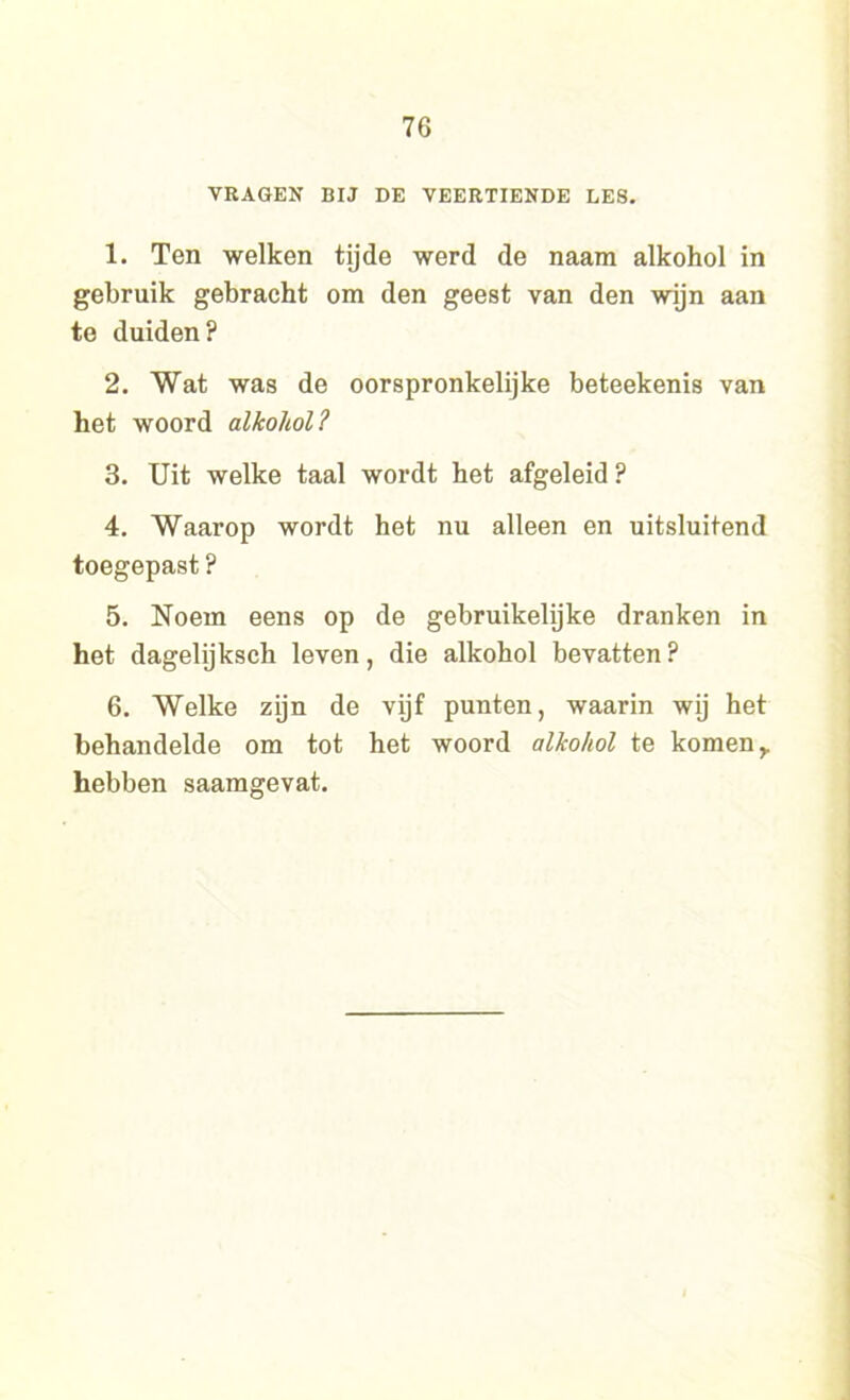 VRAGEN BIJ DE VEERTIENDE LES. 1. Ten welken tijde werd de naam alkohol in gebruik gebracht om den geest van den wijn aan te duiden? 2. Wat was de oorspronkelijke beteekenis van het woord alkohol? 3. Uit welke taal wordt het afgeleid ? 4. Waarop wordt het nu alleen en uitsluitend toegepast ? 5. Noem eens op de gebruikelijke dranken in het dagelijksch leven, die alkohol bevatten? 6. Welke zijn de vijf punten, waarin wij het behandelde om tot het woord alkohol te komen r hebben saamgevat.