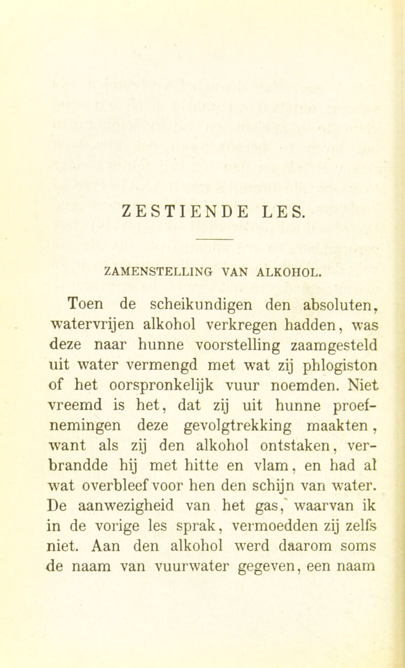 ZAMENSTELLING VAN ALKOHOL. Toen de scheikundigen den absoluten, watervrijen alkohol verkregen hadden, was deze naar hunne voorstelling zaamgesteld uit water vermengd met wat zij phlogiston of het oorspronkelijk vuur noemden. Niet vreemd is het, dat zij uit hunne proef- nemingen deze gevolgtrekking maakten, wrant als zij den alkohol ontstaken, ver- brandde hij met hitte en vlam, en had al wat overbleef voor hen den schijn van water. De aanwezigheid van het gas, waarvan ik in de vorige les sprak, vermoedden zij zelfs niet. Aan den alkohol werd daarom soms de naam van vuurwater gegeven, een naam