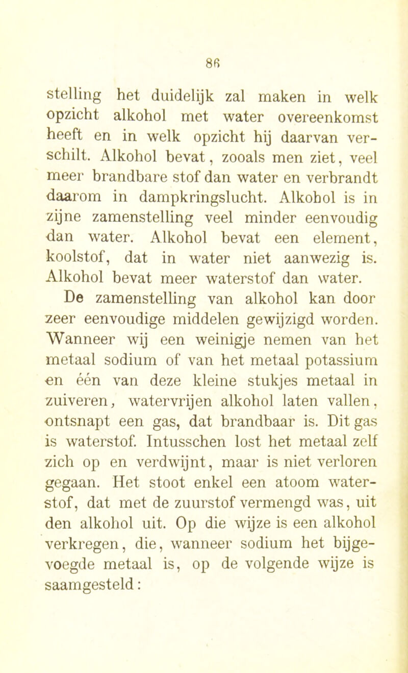 8fi stelling het duidelijk zal maken in welk opzicht alkohol met water overeenkomst heeft en in welk opzicht hij daarvan ver- schilt. Alkohol bevat, zooals men ziet, veel meer brandbare stof dan water en verbrandt daarom in dampkringslucht. Alkohol is in zijne zamenstelling veel minder eenvoudig dan water. Alkohol bevat een element, koolstof, dat in water niet aanwezig is. Alkohol bevat meer waterstof dan water. De zamenstelling van alkohol kan door zeer eenvoudige middelen gewijzigd worden. Wanneer wij een weinigje nemen van het metaal sodium of van het metaal potassium on één van deze kleine stukjes metaal in zuiveren, watervrijen alkohol laten vallen, ontsnapt een gas, dat brandbaar is. Dit gas is waterstof. Intusschen lost het metaal zelf zich op en verdwijnt, maar is niet verloren gegaan. Het stoot enkel een atoom water- stof, dat met de zuurstof vermengd was, uit den alkohol uit. Op die wijze is een alkohol verkregen, die, wanneer sodium het bijge- voegde metaal is, op de volgende wijze is saamgesteld: