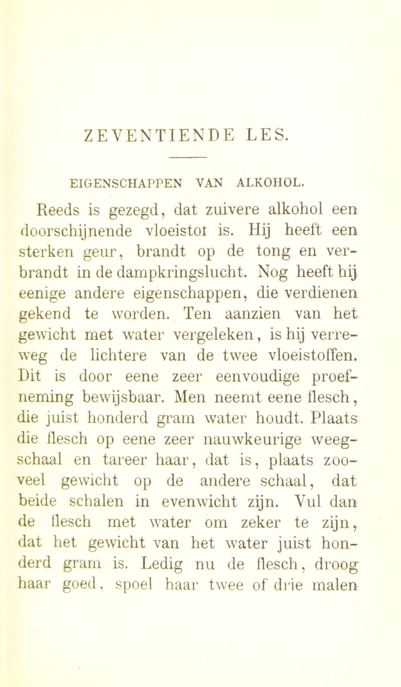 EIGENSCHAPPEN VAN ALKOHOL. Reeds is gezegd, dat zuivere alkohol een doorschijnende vloeistoi is. Hij heeft een sterken geur, brandt op de tong en ver- brandt in de dampkringslucht. Nog heeft hij eenige andere eigenschappen, die verdienen gekend te worden. Ten aanzien van het gewicht met water vergeleken, is hij verre- weg de lichtere van de twee vloeistoffen. Dit is door eene zeer eenvoudige proef- neming bewijsbaar. Men neemt eene llesch, die juist honderd gram water houdt. Plaats die flesch op eene zeer nauwkeurige weeg- schaal en tareer haar, dat is, plaats zoo- veel gewicht op de andere schaal, dat beide schalen in evenwicht zijn. Vul dan de llesch met water om zeker te zijn, dat het gewicht van het water juist hon- derd gram is. Ledig nu de flesch, droog haar goed, spoel haar twee of drie malen