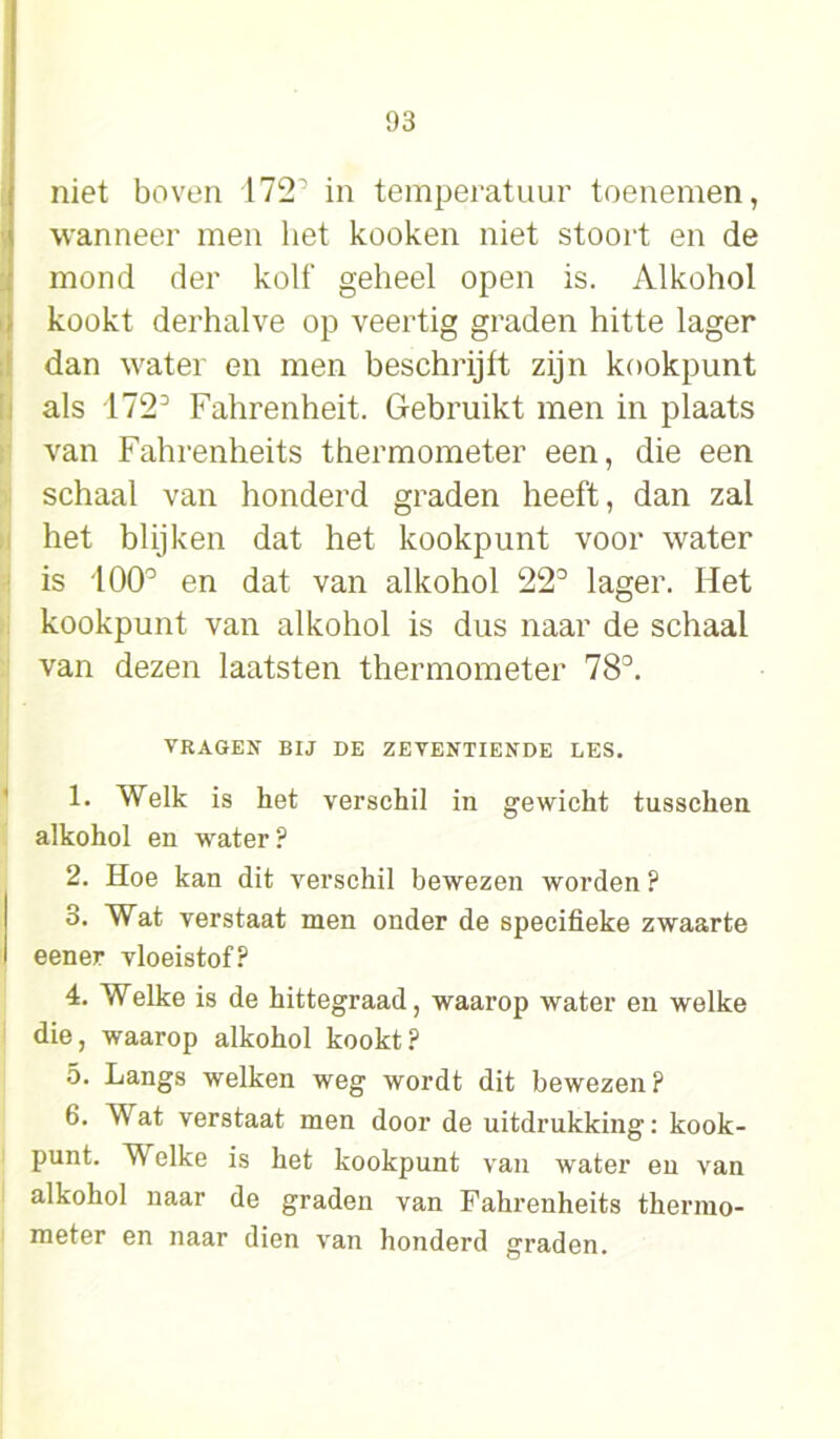 niet boven 172' in temperatuur toenemen, wanneer men het kooken niet stoort en de mond der kolf geheel open is. Alkohol kookt derhalve op veertig graden hitte lager dan water en men beschrijft zijn kookpunt als 172° Fahrenheit. Gebruikt men in plaats van Fahrenheits thermometer een, die een schaal van honderd graden heeft, dan zal het blijken dat het kookpunt voor water is 100° en dat van alkohol 22° lager. Het kookpunt van alkohol is dus naar de schaal van dezen laatsten thermometer 78°. vragen bij de zeventiende les. 1. Welk is het verschil in gewicht tusschen alkohol en water? 2. Hoe kan dit verschil bewezen worden ? 3. Wat verstaat men onder de specifieke zwaarte een er vloeistof? 4. Welke is de hittegraad, waarop water en welke die, waarop alkohol kookt? 5. Langs welken weg wordt dit bewezen ? 6. Wat verstaat men door de uitdrukking: kook- punt. Welke is het kookpunt van water en van alkohol naar de graden van Fahrenheits thermo- meter en naar dien van honderd graden.