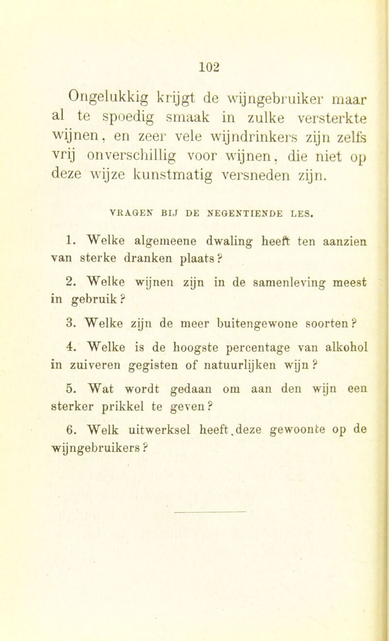 Ongelukkig krijgt de wijngebruiker maar al te spoedig smaak in zulke versterkte wijnen, en zeer vele wijndrinkers zijn zelfs vrij onverschillig voor wijnen, die niet op deze wijze kunstmatig versneden zijn. VRAGEN BIJ DE NEGENTIENDE LES. 1. Welke algemeene dwaling heeft ten aanzien van sterke dranken plaats ? 2. Welke wijnen zijn in de samenleving meest in gebruik ? 3. Welke zijn de meer buitengewone soorten? 4. Welke is de hoogste percentage van alkohol in zuiveren gegisten of natuurlijken wijn ? 5. Wat wordt gedaan om aan den wijn een sterker prikkel te geven ? 6. Welk uitwerksel heeft.deze gewoonte op de wijngebruikers ?