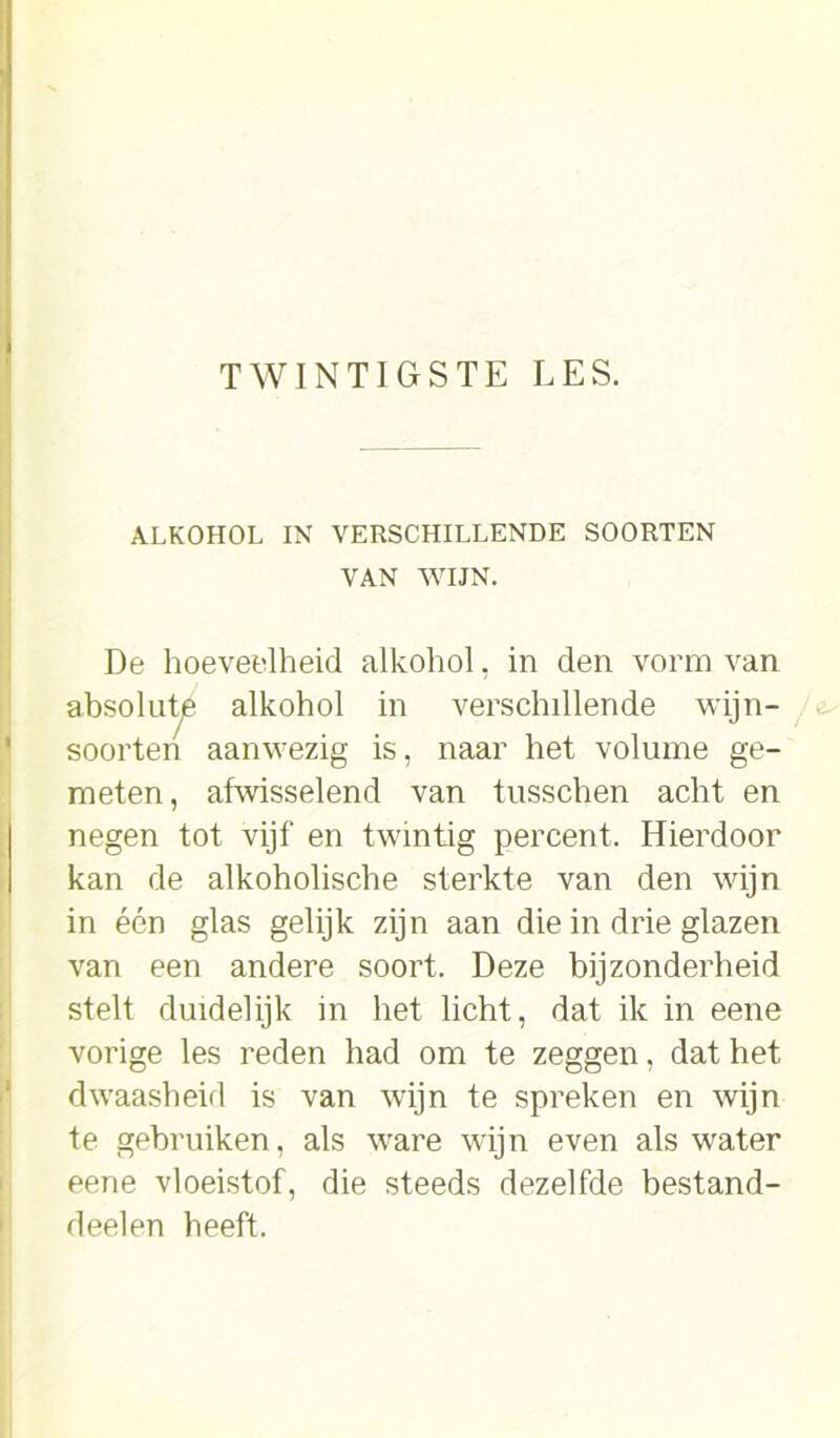 TWINTIGSTE LES. ALKOHOL IN VERSCHILLENDE SOORTEN VAN WIJN. De hoeveelheid alkohol, in den vorm van absolute alkohol in verschillende wijn- soorten aanwezig is, naar het volume ge- meten, afwisselend van tusschen acht en negen tot vijf en twintig percent. Hierdoor kan de alkoholische sterkte van den wijn in één glas gelijk zijn aan die in drie glazen van een andere soort. Deze bijzonderheid stelt duidelijk in het licht, dat ik in eene vorige les reden had om te zeggen, dat het dwaasheid is van wijn te spreken en wijn te gebruiken, als ware wijn even als water eene vloeistof, die steeds dezelfde bestand- deelen heeft.