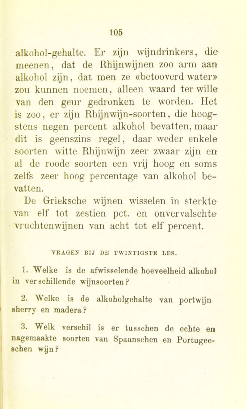 alkohol-gehalte. Er zijn wijndrinkers, die meenen, dat de Rhijnwijnen zoo arm aan alkohol zijn, dat men ze «betooverd water» zou kunnen noemen, alleen waard ter wille van den geur gedronken te worden. Het is zoo, er zijn Rhijnwijn-soorten, die hoog- stens negen percent alkohol bevatten, maar dit is geenszins regel, daar weder enkele soorten witte Rhijnwijn zeer zwaar zijn en al de roode soorten een vrij hoog en soms zelfs zeer hoog percentage van alkohol be- vatten. De Grieksche wijnen wisselen in sterkte van elf tot zestien pet. en onvervalschte vruchtenwijnen van acht tot elf percent. VRAGEN BIJ DE TWINTIGSTE LES. 1. Welke is de afwisselende hoeveelheid alkohol in verschillende wijnsoorten? 2. Welke is de alkoholgehalte van portwijn sherry en madera? 3. Welk verschil is er tusschen de echte en nagemaakte soorten van Spaanschen en Portugee- schen wijn?