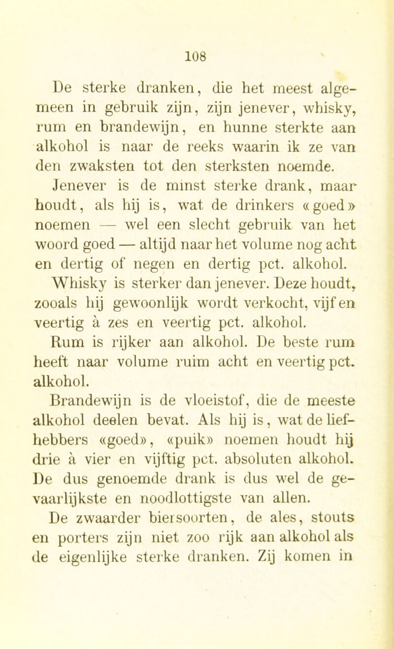 De sterke dranken, die het meest alge- meen in gebruik zijn, zijn jenever, whisky, rum en brandewijn, en hunne sterkte aan alkohol is naar de reeks waarin ik ze van den zwaksten tot den sterksten noemde. Jenever is de minst sterke drank, maar houdt, als hij is, wat de drinkers « goed » noemen — wel een slecht gebruik van het woord goed — altijd naar het volume nog acht en dertig of negen en dertig pet. alkohol. Whisky is sterker dan jenever. Deze houdt, zooals hij gewoonlijk wordt verkocht, vijf en veertig a zes en veertig pet. alkohol. Rum is rijker aan alkohol. De beste rum heeft naar volume ruim acht en veertig pet. alkohol. Brandewijn is de vloeistof, die de meeste alkohol deelen bevat. Als hij is, wat de lief- hebbers «goed», «puik» noemen houdt hij drie a vier en vijftig pet. absoluten alkohol. De dus genoemde drank is dus wel de ge- vaarlijkste en noodlottigste van allen. De zwaarder biersoorten, de ales, stouts en porters zijn niet zoo rijk aan alkohol als de eigenlijke sterke dranken. Zij komen in