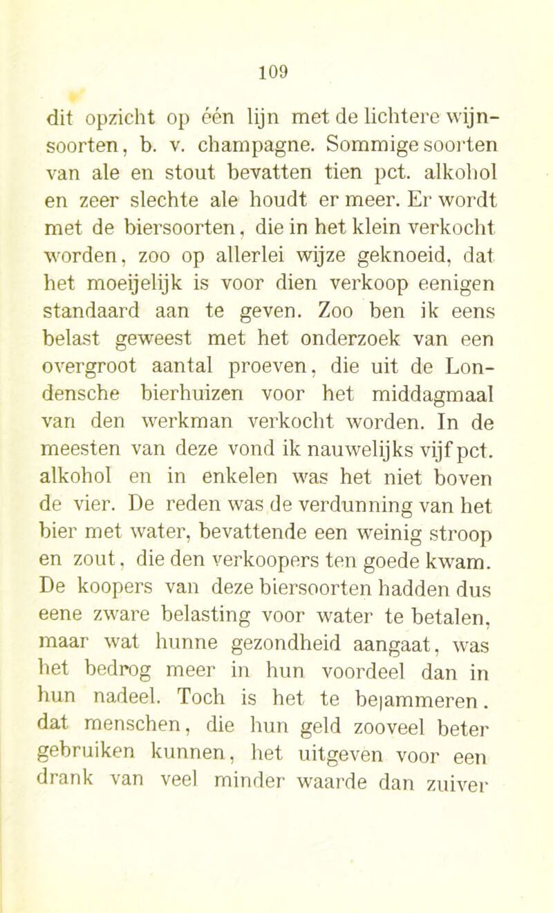 dit opzicht op één lijn met de lichtere wijn- soorten, b. v. champagne. Sommige soorten van ale en stout bevatten tien pet. alkohol en zeer slechte ale houdt er meer. Er wordt met de biersoorten, die in het klein verkocht worden, zoo op allerlei wijze geknoeid, dat het moeijelijk is voor dien verkoop eenigen standaard aan te geven. Zoo ben ik eens belast geweest met het onderzoek van een overgroot aantal proeven, die uit de Lon- densche bierhuizen voor het middagmaal van den werkman verkocht worden. In de meesten van deze vond ik nauwelijks vijf pet. alkohol en in enkelen was het niet boven de vier. De reden was de verdunning van het bier met water, bevattende een weinig stroop en zout, die den verkoopers ten goede kwam. De koopers van deze biersoorten hadden dus eene zware belasting voor water te betalen, maar wat hunne gezondheid aangaat, was het bedrog meer in hun voordeel dan in hun nadeel. Toch is het te beiammeren. dat menschen, die hun geld zooveel beter gebruiken kunnen, het uitgeven voor een drank van veel minder waarde dan zuiver