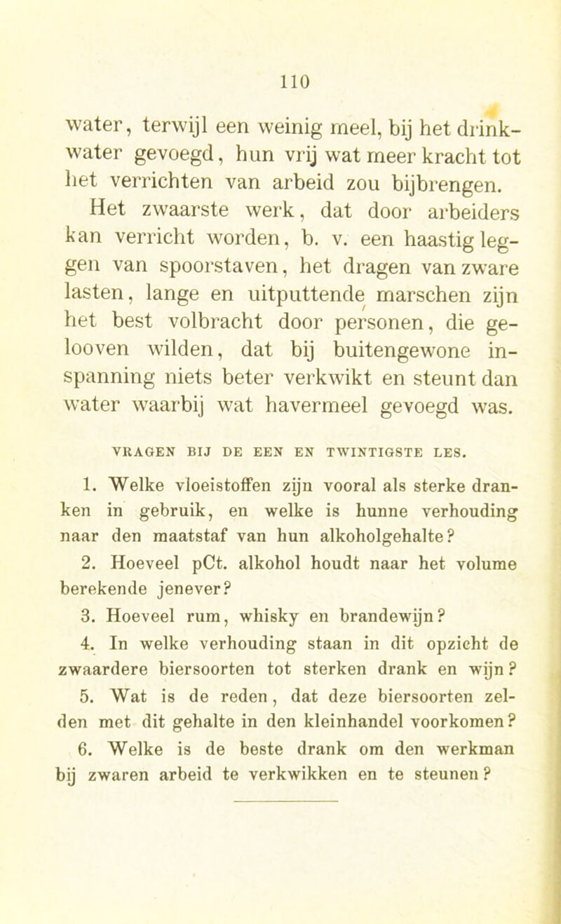 water, terwijl een weinig meel, bij het drink- water gevoegd, hun vrij wat meer kracht tot het verrichten van arbeid zou bijbrengen. Het zwaarste werk, dat door arbeiders kan verricht worden, b. v. een haastig leg- gen van spoorstaven, het dragen van zware lasten, lange en uitputtende marschen zijn het best volbracht door personen, die ge- looven wilden, dat bij buitengewone in- spanning niets beter verkwikt en steunt dan water waarbij wat havermeel gevoegd was. VRAGEN BIJ DE EEN EN TWINTIGSTE LES. 1. Welke vloeistoffen zijn vooral als sterke dran- ken in gebruik, en welke is hunne verhouding naar den maatstaf van hun alkoholgehalte ? 2. Hoeveel pCt. alkohol houdt naar het volume berekende jenever? 3. Hoeveel rum, whisky en brandewijn? 4. In welke verhouding staan in dit opzicht de zwaardere biersoorten tot sterken drank en wijn ? 5. Wat is de reden, dat deze biersoorten zel- den met dit gehalte in den kleinhandel voorkomen? 6. Welke is de beste drank om den werkman bij zwaren arbeid te verkwikken en te steunen ?