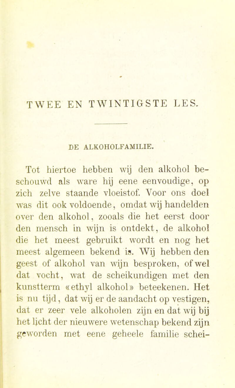 DE ALKOHOLFAMILIE. Tot hiertoe hebben wij den alkohol be- schouwd als ware hij eene eenvoudige, op zich zelve staande vloeistof. Voor ons doel was dit ook voldoende, omdat wij handelden over den alkohol, zooals die het eerst door den mensch in wijn is ontdekt, de alkohol die het meest gebruikt wordt en nog het meest algemeen bekend is. Wij hebben den geest of alkohol van wijn besproken, of wel dat vocht, wat de scheikundigen met den kunstterm «ethyl alkohol» beteekenen. Het is nu tijd, dat wij er de aandacht op vestigen, dat er zeer vele alkoholen zijn en dat wij bij het ljcht der nieuwere wetenschap bekend zijn geworden met eene geheele familie schei-