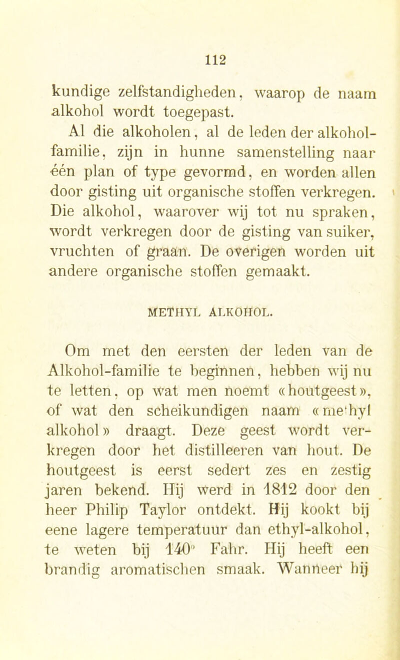 kundige zelfstandigheden, waarop de naam alkohol wordt toegepast. Al die alkoholen, al de leden der alkohol- familie, zijn in hunne samenstelling naar één plan of type gevormd, en worden allen door gisting uit organische stoffen verkregen. Die alkohol, waarover wij tot nu spraken, wordt verkregen door de gisting van suiker, vruchten of graan. De overigen worden uit andere organische stoffen gemaakt. METHYL ALKOHOL. Om met den eersten der leden van de Alkohol-familie te beginnen, hebben wij nu te letten, op wat men noemt «houtgeest», of wat den scheikundigen naam «rne'hyf alkohol» draagt. Deze geest wordt ver- kregen door het distilleeren van hout. De houtgeest is eerst sedert zes en zestig jaren bekend. Hij werd in 1812 door den heer Philip Taylor ontdekt. Hij kookt bij eene lagere temperatuur dan ethyl-alkohol, te weten bij 140’ Fahr. Hij heeft een brandig aromatischen smaak. Wanneer hij