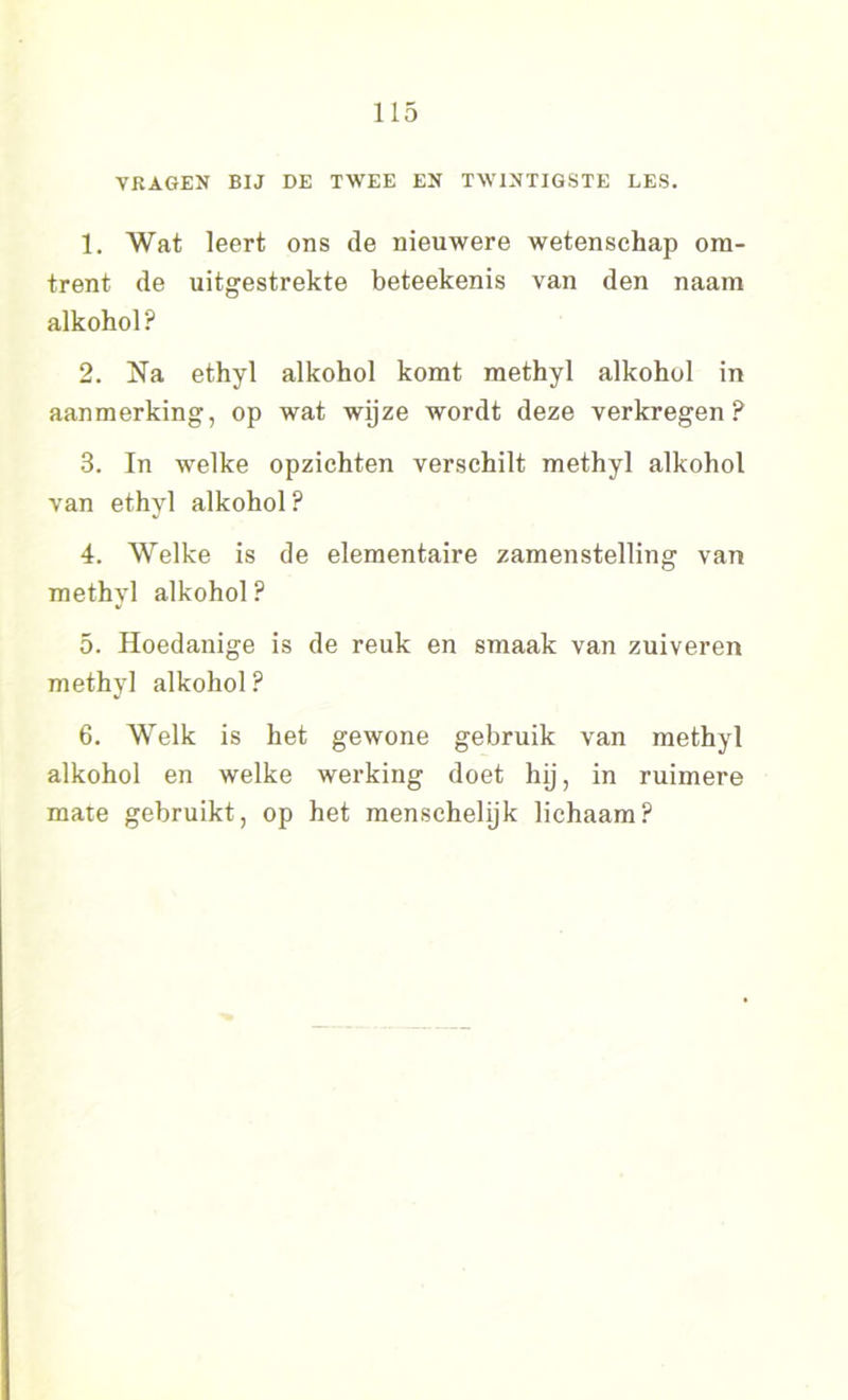 VRAGEN BIJ DE TWEE EN TWINTIGSTE LES. 1. Wat leert ons de nieuwere wetenschap om- trent de uitgestrekte beteekenis van den naam alkohol ? 2. Na ethyl alkohol komt methyl alkohol in aanmerking, op wat wijze wordt deze verkregen? 3. In welke opzichten verschilt methyl alkohol van ethyl alkohol ? 4. Welke is de elementaire zamenstelling van methyl alkohol ? 5. Hoedanige is de reuk en smaak van zuiveren methyl alkohol ? 6. Welk is het gewone gebruik van methyl alkohol en welke werking doet hij, in ruimere mate gebruikt, op het menschelijk lichaam?