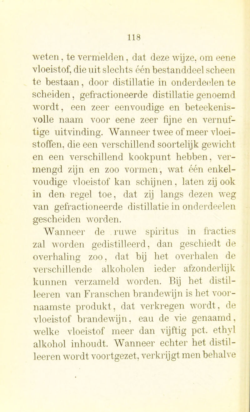 weten, te vermelden, dat deze wijze, om eene vloeistof, die uit slechts één bestanddeel scheen te bestaan, door distillatie in onderdeden te scheiden, gefractioneerde distillatie genoemd wordt, een zeer eenvoudige en beteekenis- volle naam voor eene zeer fijne en vernuf- tige uitvinding. Wanneer twee of meer vloei- stoffen. die een verschillend soortelijk gewicht en een verschillend kookpunt hebben, ver- mengd zijn en zoo vormen, wat één enkel- voudige vloeistof kan schijnen, laten zij ook in den regel toe, dat zij langs dezen weg van gefractioneerde distillatie in onderdeden gescheiden worden. Wanneer de ruwe spiritus in fracties zal worden gedistilleerd, dan geschiedt de overhaling zoo, dat bij het overhalen de verschillende alkoholen ieder afzonderlijk kunnen verzameld worden. Bij het distil- leeren van Franschen brandewijn is bet voor- naamste produkt, dat verkregen wordt, de vloeistof brandewijn, eau de vie genaamd, welke vloeistof meer dan vijftig pet. ethyl alkohol inhoudt. Wanneer echter het distil— leeren wordt voortgezet, verkrijgt men behalve