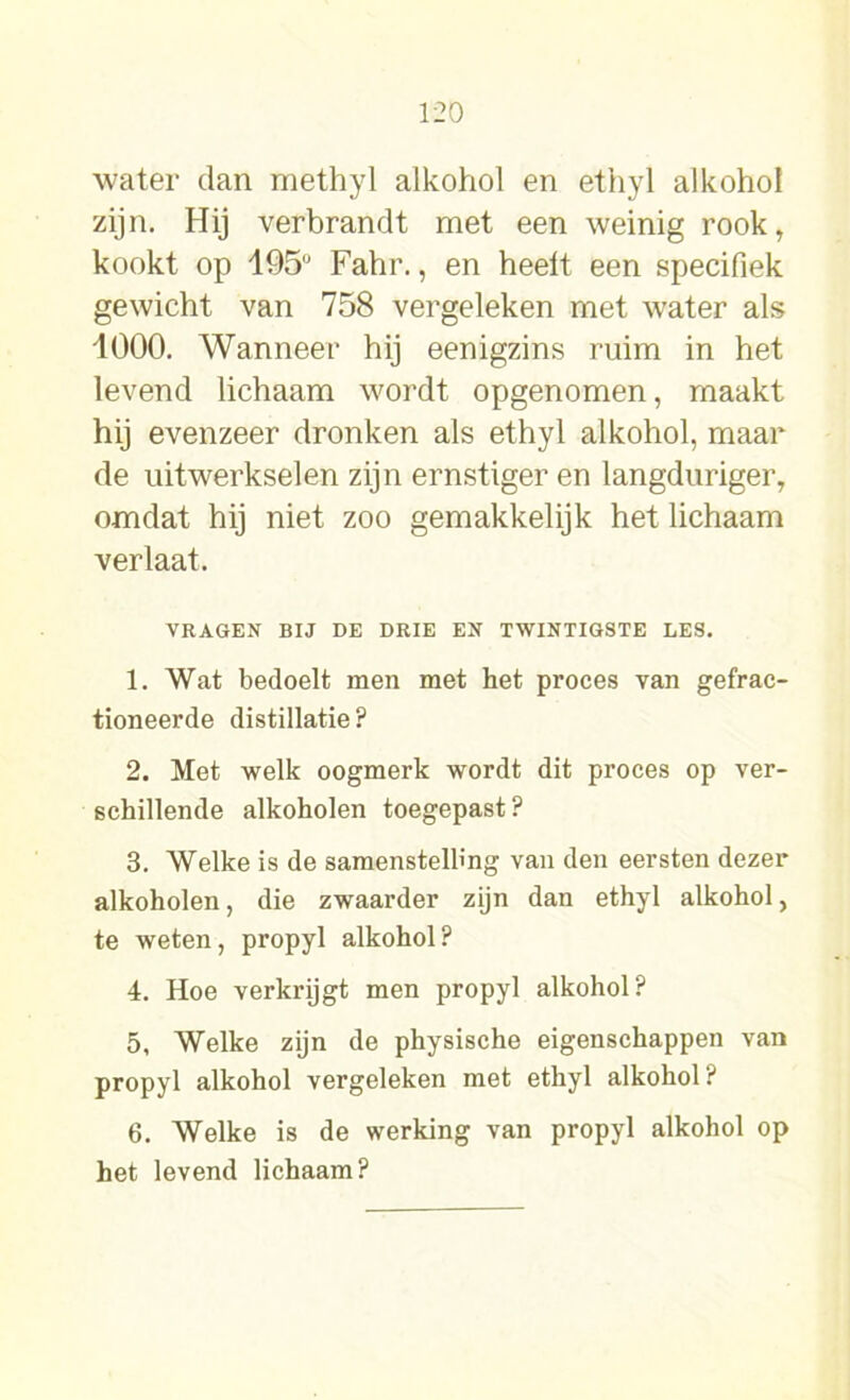 water dan methyl alkohol en ethyl alkohol zijn. Hij verbrandt met een weinig rook, kookt op 195u Fahr., en heelt een specifiek gewicht van 758 vergeleken met water als 1000. Wanneer hij eenigzins ruim in het levend lichaam wordt opgenomen, maakt hij evenzeer dronken als ethyl alkohol, maar de uitwerkselen zijn ernstiger en langduriger, omdat hij niet zoo gemakkelijk het lichaam verlaat. VRAGEN BIJ DE DRIE EN TWINTIGSTE LES. 1. Wat bedoelt men met het proces van gefrac- tioneerde distillatie? 2. Met welk oogmerk wordt dit proces op ver- schillende alkoholen toegepast? 3. Welke is de samenstelling van den eersten dezer alkoholen, die zwaarder zijn dan ethyl alkohol, te weten, propyl alkohol? 4. Hoe verkrijgt men propyl alkohol? 5. Welke zijn de physische eigenschappen van propyl alkohol vergeleken met ethyl alkohol? 6. Welke is de werking van propyl alkohol op het levend lichaam?